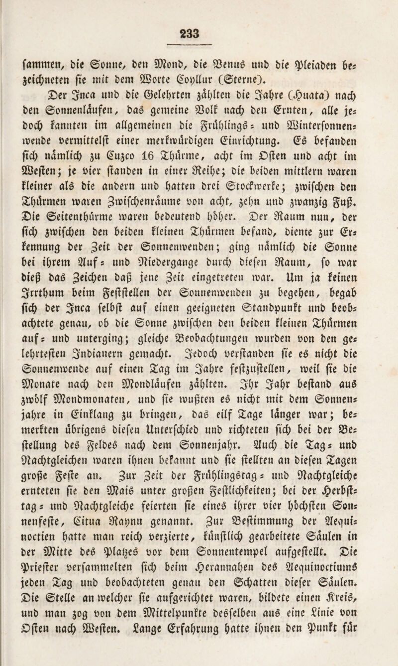 famtnen, bte ©onne, ben 2D?onb, bie Betiug unb bie spietabett bet zeichneten jte mit bem ©orte Eoi;llur externe), Der Stica unb bte (25erel>rten adelten bte 3al;ve (Jpuata) uad> ben ©onnenldufeit, bag gemeine Bolf nad; bett Ernten, alle jes bod& fanntett im allgemeinen bte grählingS® unb ©interfonnens wenbe bermittelß einer merfwurbigen Einrichtung. Eg befanben ßch nämlich zu Eu$co 16 X^ürme, acht im Dßen unb acht im ©eßett; je hier ßanbett in einer ^et'be; Oie beiben mittlern waren Heiner alg bte attbern unb hatten brei ©toefwerfe; jwifchen ben Xh^tnen waren Jwifd;enrdume bon acht, jehn unb zwanzig guß. Die ©eitenthi'trme waren bebeutenb hoher. Der Sffaitm nun, ber ftch jwifchett ben beiben Heinen Xhürmen befanb, biente zur Er« fennung ber Jett ber ©onnettwenben; ging nämlich bie ©onne bet ihrem 2lufs unb 9lt’ebergange bind; biefen £ftaum, fo war bieß bag Jetd;en baß jene Jett eingetreten war. Um ja feinen Srrthnm beim gefreiten ber ©omienwettben zu begehen, begab ftch ber 3nca felbß auf einen geeigneten ©tanbpunft unb beobs achtete genau, ob bie ©onne zft>ifd;en ben beiben Heilten Sthiirmen aufs unb uuterging; gleid;e Beobachtungen würben bon ben ges lehrteßen 3nbt’anern gemacht. Sebod; berßanben fte eg nicht bie ©onnenwenbe auf einen &ag im 3uhte feßzußeilen, weil fte bie Monate nad; ben Sftonbldufen zahlten. 3hf 3nhr beßanb aug Zw'olf Bfonbmonaten, unb fte wußten eg nicht mit bem ©onnetts jahre in Einflang 51t bringen, bag eilf Sage langer war; bes merften übrigeng biefen Unterfchieb unb richteten ftch bei ber Bes ßellung beg gelbeg nad; bem ©onnenjahr. 2Jud; bie £ags unb 9?ad;tgleichen waren ihnen befamtt unb fte (feilten an biefen £agen große geße an. Jur Jeit ber grühlinggtag s unb 9fad;tgleiche ernteten fte ben 9}?aig unter großen geßlichfeiten; bei ber J£>erbßs tags unb 91achtgleid;e feierten ße eineg ihrer hier h'ochßen ©otis nenfeße, Eitua 9fahnu genannt. Jur Beßimmung ber Sleguts noctien butte man reid; bewerte, Htnßlid; gearbeitete ©dulen in ber CQZitte beg spia^eg bor bem ©onnentempel aufgeßellt. Die sprießet* berfammelten ßd; beim Jperannaben beg 2iequinoctiumg jebett £ag unb beobad;teten genau ben ©d;atten biefer ©dulen. Die ©teile an welcher fte aufgerichtet waren, bilbete einen dtret'g, unb man 50g bon bem Sftittelpunfte beefelbest aug eine Sinie bon £>ßen nach ©eßen. Sange Erfahrung hatte tl;nen ben spunft föf