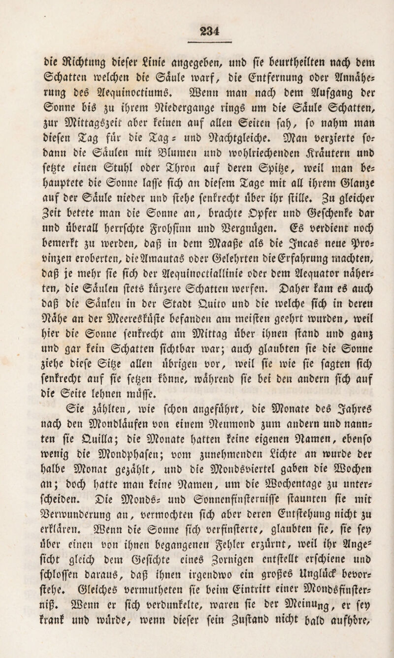 bie 9ii#tttng btefer Stufe angegeben, unb ft'e beurtgeilten na# bem ©#atten wel#en bte ©dule warf, bie Entfernung ober Slmtdges ruttg beg 2lequt’noctiumg* £Öentt matt na# bem Slufgang ber ©onne big ju tgrem 9tiebergange ringg um bte ©dule ©#atten, Sur 9Äittagg$eit aber fernen auf allen ©eiten fcd), fo nahm man btefeu Sag für bte Sag s unb 9ta#tglei#e» $?an versierte fo? bann bte ©dulen mit Blumen unb woglrie#enben Ärdntern unb fegte einen ©tubl ober Sgrott auf bereu ©p#e, weil man bes gauptete bie ©onne laffe ff# an biefern Sage mit all igrern EHanse auf ber ©dule ttieber unb ßege fenfre#t über tgr ßtlle* 311 ötci#er 3eit betete man bie ©onne an, bra#te £>pfer unb 0ef#enfe bar unb überall gerrf#te grogßntt unb Vergnügen* Eg serbient no# bemerft 51t werben, baß in bem SWaaße alg bie 3nca6 neue ^)ro? binnen eroberten, bie2lmautag ober ©elegrten bte Erfahrung ma#ten, baß je ntegr ße ff# ber 2lequinoctiallinie ober bem Slequator ndgers ten, bie ©dulen ßetg futtere ©#atteu werfen, £)ager farn eg au# baß bte ©dulen in ber ©tabt £lutto unb bie wel#e ff# in bereit 9tdge an ber !Ü?eeregfuße befanbett am meißett geegrt würben, weil gier bie ©onne fenfre#t am Mittag über tgnen ßanb unb gati$ unb gar fein ©#atten ßcgtbar war; au# glaubten fte bie ©onne jt'ege biefe ©tge allen übrigen oor, weil ft'e wie ft'e fagten ff# fenfre#t auf fte fegen fbnne, wdgrenb fte bet ben anbern ff# auf bte ©eite legtten mujfe, ©ie jdglten, wie f#on angefiügrt, bie S0?onate beg Sagreg na# ben Sftonbldufen oott einem Dfeumonb jum anbern unb nattns ten fte Üuilla; bie Monate gatten feine eigenen tarnen, ebenfo wenig bie SOTonbpgafen; 00m jttnegmenbett Si#te an würbe ber galbe Siftonat ge^dglt, unb bie SJftonbgbiertel gaben bie 2öo#en an; bo# gatte man feine tarnen, um bie $Bo#entage su unters f#eibetn &ie $ß?onbgs unb ©onnenßnßerniffe ßaurtten fte mit ^erwunberung an, t>ermo#ten ß# aber bereu Etußegung ni#t ju erfldrem 3©enn bte ©onne ff# oerßnßerte, glaubten ft'e, ft'e fep über einen oon ignett begangenen gegler cr^ilrnt, weil tgr Singe* ff#t glei# bem 0eß#te eineg *Jontigen entßellt erf#iene unb f#loffen baraug, baß ignett trgenbwo ein großeg Unglucf beoor? ßege. 0lei#eg fcermutgeten ft'e beim Eintritt einer Sftottbgßnßer; niß* 2Benn er ß# Derbunfelte, waren ße ber Meinung, er fep franf unb würbe, wenn btefer fein gußanb halb aufgbre.