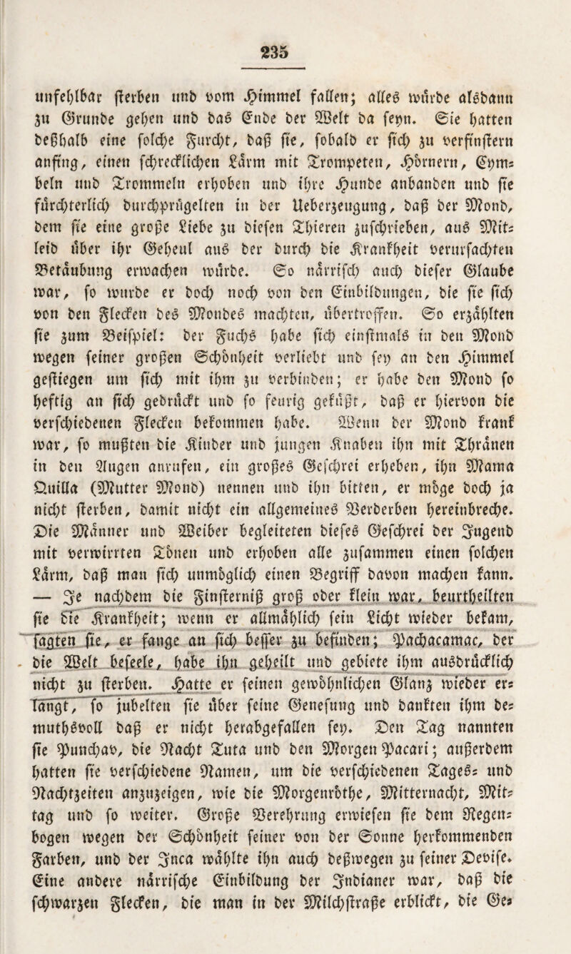 unfehlbar ftevben utib bom Jpwtmel fallen; alleg mürbe algbatut 31t ©runbe geben unb bag @*nbe bei* ©eit ba feptu ©ie batten beßbalb eine feiere $urd;t, baß fte, fobalb et* ftd; 311 berfttiffant anftng, einen fcbrecflid;en £arm mit trompeten, Jpbrnent, 0;m= beln utib trommeln erhoben unb il;re Jpunbe anbanben unb fte fürd;terltd; burchprügelten in bei* ttebcr3eugung, baß ber Monb, bem fte eine große £iebe 31t biefen &bieren 3ufd?rieben, aug Mit? leib über ihr ©el?eul aug ber burd? bie $ranfbeit benirfad;ten Beraubung ermacben mürbe. ©0 narrifd; and; tiefer (glaube trat*, fo mürbe er bod; noch bon ben ßrinlulbimgcu, bie fte ftd; bon ben glecfen beg Moubeg mad;tcn, übertroffen, ©o e^ablten fte 311m S3eifpfel: ber gud;g habe ftd) cinßmalg in ben Monb megen feiner großen ©ebbubeit berltebt unb fet; an ben JjMmmel gediegen um ftd; mit ibm 31t berbtnben; er habe ben Monb fo heftig an ftd? gebrüeft unb fo feurig gefußt, baß er b^tbon bie berfd?iebetten gledf'cn bekommen habe. ©entt bei* Monb franf mar, fo mußten bie $inber unb jungen Knaben ihn mit Dbranen in ben Gingen anntfen, ein großeg ©efeörei erbeben, ihn Mama £>tttEa (Butter Monb) nennen unb ihn bitten, er möge hoch ja nid;t (Serben, bamit nicht ein allgemeine^ ^erberben f;eretnbvect>e* X>te Banner unb ©eiber begleiteten biefeg ©efdjrei ber mit bermirrten £bneu unb erhoben alle 3ufammen einen folgen £arm, baß man ftd? unmbglid; einen begriff babon mad;en fanm — 3e nad?bem bie ginßlerniß groß ober flejtt mar, beurtbeiften fte bie ^vanfbeit; metm er aEmablid; fein £tcht mieber befam, . jagten fte, er fange an ftd; bejfer 3U beftnben; ^)acbacamac, ber bie ©eit befeele, b^be ihn gebtüt unb gebiete ihm augbrüdfltch nid;t 31t tferben. Jpatte er feinen gemcobnlid;en ©lan3 mieber er? TängtTTo jubelten fte über feine ©enefttng unb batifteu il?m be? mutb^boE baß er nicht btrabgefaEen fet;. Den £ag nannten fte 5pund;ab, bie 9Jad;t &uta unb ben Morgen $acavi; attßerbem batten fte berfd;iebene tarnen, um bie berfd;icbenen £ageg? unb 9?ad;t3eiten an3tt3eigen, mie bie Morgenrotbe, Mitternacht, Mit? tag unb fo meiter. ©roße Verehrung ermtefen fte bem liegen? bogen megen ber ©d;bnbett feiner bon ber ©ontte horfommenben gavben, unb ber 3nca mahlte ihn auch beßmegen 3U feiner Debife* (Üitte anbeve narrifche ©inbilbung ber Snbtaner mar, baß bie fd;mat*3en glecfett, bie man in ber Mild;jlraße erbltcft, bie ©es