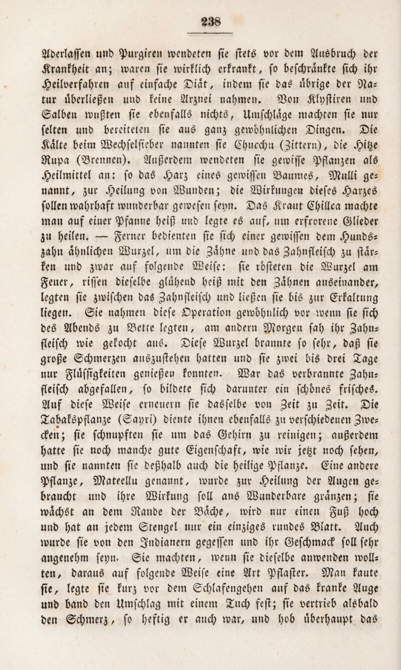 Verlagen unb spurgiren voenbeten ge fletö oor bcm $ubbrud) bcr Äranfbeit an; maren fte mirflich crfranft, fo befd)rdnfte ftd) ibr Heiloerfabren auf einfache Didt, tnbem fte bab übrige ber 91a* tur dberliegeti unb feine Signet nabmen. Söou $lt)giren unb ©alben mußten fte ebenfalls ntd>tö, Utnfchldge niadbren fte nur feiten unb bereiteten fte aub ganj gembbtilichen Dingen. Die $dlte beim SSechfelgeber nannten fte @bucd)u (Bittern), ble Hl§e SRupa (trennen). Sfugerbem menbeten fte gemifle ^Pflanjen alb Heilmittel an; fo bab Har5 eineb gemiffen S3aumeb, SD?ulli ge? nannt, 3«r He^un0 oon SÖunben; ble ©irfungen btefeb Harjeb follen mabrbaft muuberbar gemefett fepn. Dab Äraut ©biüca machte man auf einer Pfanne beig unb legte eb auf, um erfrorene ©lieber 31t heilen. — ferner bebtenten fte fleh einer gemiffen bem Hunbb« jabn ähnlichen SÖur^el, um ble 3dbne unb bab 3af>nffelfd> ju gar* fen unb jmar auf folgetibe SBetfe; fte iöfteren ble SBurjel am geuer, riffett blefelbe glübenb beiß mit ben Jdbnen uiibeinanber, legten fte $mift#en bab ^abageifd; unb liegen fte bib jur ©rfaltung liegen, ©ie nabmen blefe Operation gembbnlid) oor wenn fte ftd; beb Slbenbb 31t Q5ette legten, am attbent Jorgen fab ihr 3abn* fleifd; wie gefod;t aub. Diefe SlBm^el brannte fo fef)r, bag fte groge ©d; tu errett aub3ugeben batten unb fte 3met bib bret Sage nur glufggfetten genießen fotmten. &8ar bab oerbrannte Jabtts fleifd) abgefallen, fo bifbere fleh barunter ein fdjoneb frifd;eb. 2luf blefe $Beifc erneuern fte babfelbe oon Seit 31t getr. Die S'abafbpflan^e (©apri) biente ihnen ebenfalls 311 oerfdgebetten 3me? dfeit; fte fd;nupften fte um bab ©eljirn 31t reinigen; augevbem hatte fte nod) manche gute ©igenfd;afr, mie mir jegt noch feben, unb fte nannten fte begbalb auch ble ^etH^e ^Dgat^e. di ne anbere ^}flan3e, 59?ateellu genannt, mürbe 3111* Heilung ber 5lugett ges braucht unb ihre ÖBirfutig foll anb Söunberbare graben; fte mdchbt an bem Staube ber 23dd;e, mlrb nur einen gug hoch unb bat an jebem ©tengel nur ein ein3igeb runbeb 93latt. 2jud; mürbe fte oon ben Snbianern gegejfen unb ihr ©efdbmadf foll fehl* angenehm feint, ©ic machten, rnemt fte blefelbe anmenben molls ten, baraub auf folgetibe 2Beife eine 3Irt spgager. SÜ?an faute fte, legte fte fur3 oor bem ©dgafengebett auf bab fraufe Qluge unb banb ben Umfchlag mit einem £ud; feg; ge oertrieb albbalb ben ©d;mer3, fo er and; mar, unb bob überhaupt bab