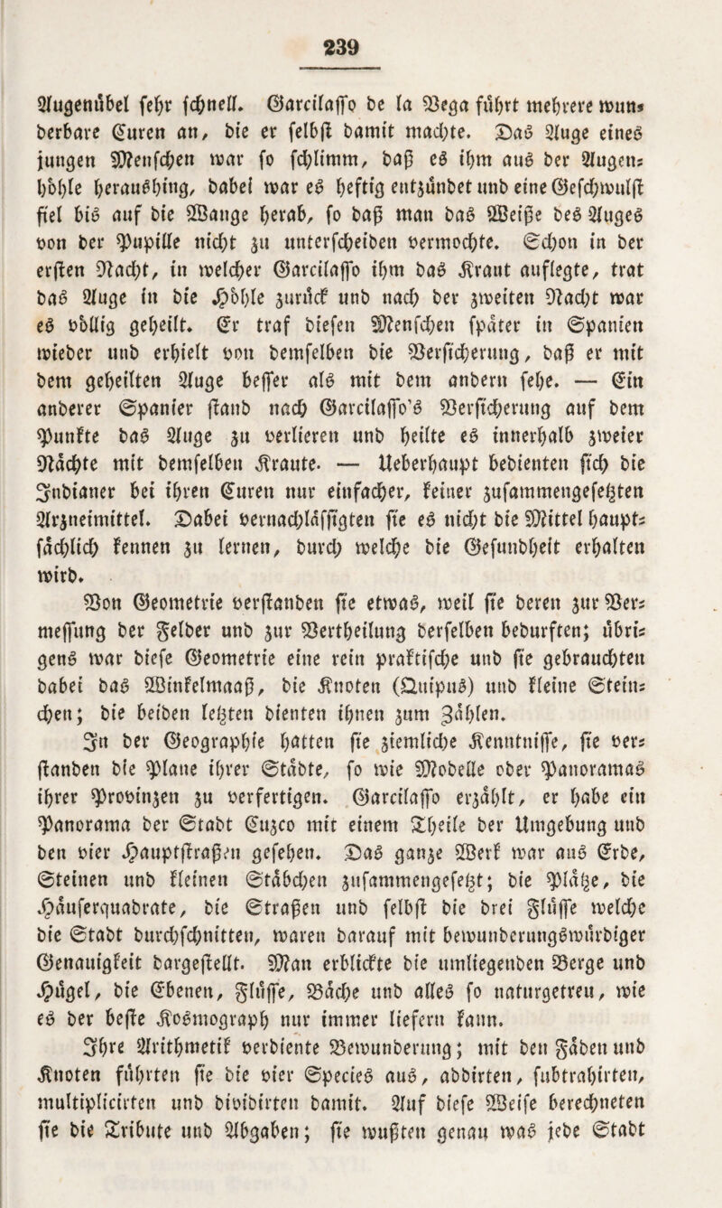 5fugemtbel fehr fchnell» 0arcilajfo be ta $3ega fuhrt mehrere muns berbare @uren an, bie er felbfl bamtt mad;te. Dag 2luge etneö jungen IÜ?enfd;en mar fo fdpimm, bap eg ihm aug ber Eugens bbhle hrrau^hing, babei mar eg heftig ent^unbetunb etne©efd;mulp fiel big auf bie Sßange fytxah, fo bap man bag ÖBeipe beg 2lugeg von ber Pupille ntcf>t 31t unterfdheiben vermochte* ©d;ott in ber erpen 9?ad)t, in meiner ®arcilafio ihm bag $raut auflegte, trat bag 2luge in bt'e Jpbfpe 3urucf unb nach ber jmetten 9iad;t mar eg wollig geheilt* @r traf btefen 2P?enfd&en fpdter in Spanien mieber utib erhielt von bemfelben bie SBerpcherung, baP er mit bent geheilten 2(uge beffer alg mit bem anbern febe» — @tn anberer ©panier (Taub nad; ©arcilaffo’g SÖerpcherung auf bem fünfte bag Sluge 31t verlieren unb heilte eg innerhalb jmeier Machte mit bemfelben traute. — Ueberhaupt bebienten pch bie Snbianer bei ihren Citren nur einfacher, feiner jufammengefe^ten Arzneimittel. Dabei vernad;ldfpgten fte eg nid;t bie Mittel haupts fachlich fennen 31t lernen, burd; melche bie ©efunbheit erhalten mirb. $3on Geometrie verpanben fte etmag, meil pe bereu 31m SBers mefiung ber gelber unb 3m4 ^ertheilung berfelben beburften; ubri* geng mar biefe (Geometrie eine rein praftifd;e unb fte gebraud)ten babei bag SLBtnFelmaap, bie knoten (Ütttpug) unb fleine ©teitts dhen; bie beiben festen bienten ihnen 311m gdhlen. 3n ber ©eographie Ratten fte 3temlid)e ^emtttiijfe, pe vers panben bie glatte ihrer ©tdbte, fo mie Lobelie ober spattoramag ihrer $robin3en 3u verfertigen» ®arcilaj]o erjahlt, er h^be ein Panorama ber ©tabt @11300 mit einem Zweite ber Umgebung unb ben vier Jjpauptprapeu gefehen» Dag ga«3e 2Berf mar aug @rbe, ©teilten unb fleinen ©tdbd;en 3ufammengefe^t; bie spidtje, bte »frduferguabrate, bte ©tragen unb felbp bie brei glufie meld;e bie ©tabt burcbfcbmtten, marett barauf mit bemunberunggmurbtger ©enautgfett bargepellt. 9}?an erblidte bie umliegenben föerge unb Jpugel, bie Ebenen, glufie, född&e unb alleg fo naturgetreu, mie eg ber bepe ^ogmograph nur immer liefern faun. 3hre 2lrithmetif verbiente 23emunbermtg; mit ben gaben unb knoten führten pe bie vier ©pecieg aug, abbirten, fubtrahirteu, multiplicirten unb btvibirten bamtt» Auf biefe 2Beife berechneten pe bie Tribute utib Abgaben; fte mupten genau mag jebe ©tabt