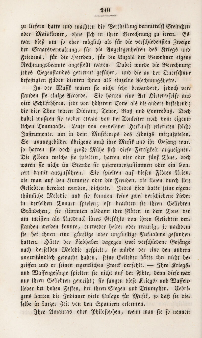 $u liefern ljatte unb machten bie Bertheilung bermittelfl 0tetnchen ober 2D?atSforner, ohne ftd> in ihrer Berechnung ju irren, ©S war bieß um fo eher moglid; als für bie oerfd;iebenfien Jwetge ber 0taatSt>erwaltung, für bie Angelegenheiten beS Kriegs unb grtebenS, für bie beerben, für bie Anzahl ber Bewohner eigene DfechnungSbeamte angeßellt waren. Dabet würbe bie Berechnung jebeS ©egenjfanbeS getrennt geführt, unb bie an ber duerfchnur befefHgten gaben bienten ihnen als einzelne SftechnungShefte. 3n ber SKujtf waren fte nid;t fel>r bewanbert, jebodh oers fianben fte einige Accorbe. 0ie f>atten eine Art Jpirtenpfeife auS ttier ©chilfrbhren, jebe oon höherem Sone als bie anbere beffefjenb; bie oier Sbne waren DtScant, Senor, Baß unb (Jontrebaß. Doch babei wußten fte weber etwas oon ber Tonleiter noch *>om eigene liehen Soumaaße. Seute oon vornehmer Jperfunft erlernten foldje Snffrumente, um in bem $ftuftfcorpS beS Honigs mtt$ufptelen. 0o unanSgebtlbet übrigen^ and) ihre SD?uftf unb ihr ©efang war, fo hatten fte hoch große 9D?ül)e ftd; biefe gertigfeit an$ueignen. Die gloten welche fte fpielteu, hatten tner ober fünf Sbne, hoch waren fte nicht trn 0tanbe fte jufammenjußtmmen ober ein (Jons cert bamit auSjufü&ren* 6ie fpielten auf biefett gloten Arien, bie man auf ben Kummer ober bie greuben, bie ihnen bttreh ihre ©eliebten bereitet würben, bid)tete. SebeS Sieb batte feine eigens thümliche SO?clobtc unb fte fonnten feine jwei oerfd;tebene lieber in berfelben Tonart fpielen; oft brachten fte ihren ©eliebten 0tanbd)en, fte (fimmten alSbamt ihre glbten in bem Sone ber am meijfen als AuSbrucf ihres ©efüblS oon ihren ©eliebten oer; ffattben werben fonnte, entweber heiter ober traurig, je nachbern fte bei ihnen eine günjlige ober ungünßige Aufnahme gefunben hatten. Jpatte ber Siebhaber bagegen $wei oerfd)iebene ©efange nach berfelben Gelobte gefpielt, fo würbe ber eine ben anbern unoerßanblich gemad;t haben, feine ©eliebte hatte ihn nid)t bes griffen unb er feinen eigentlichen groeef t>erfef>lt. — 3h**e Kriegs? unb SBaffettgefange fpielten fte nicht auf ber glbte, betm biefe war nur ihren ©eliebten geweiht; fte fangen biefe $rtegS; unb Sßafifens lieber bet hohen Soffen, bet ihren 0iegen unb Sriumpben. Uebris gettS hatten bie Snbianer oiele Anlage für 50?uftf, jo baß fte btes felbe in furjer ^eit son ben 0pantern erlernten. Sfyre Amautas ober ^hüofophett, wenn matt fte fo nennen