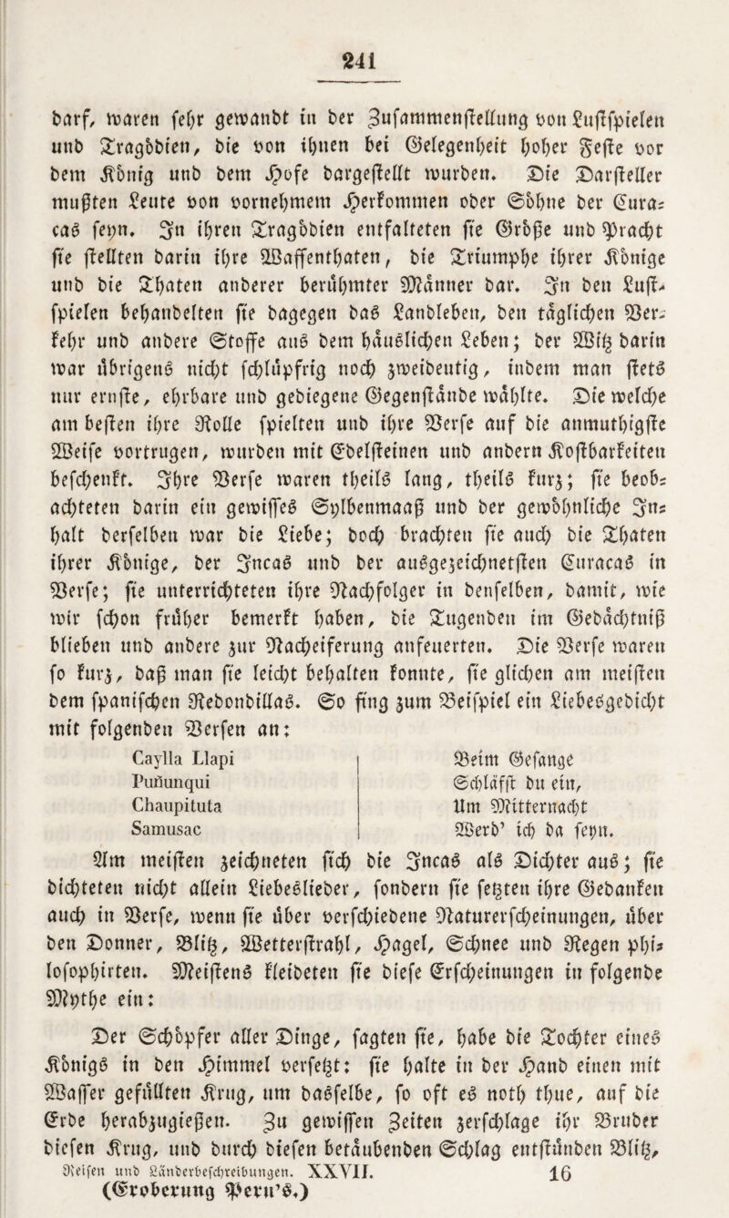 barf, waren feljr geroanbt in ^er 3ufnttimenfFelFuttg bou Suflfptelett unb $£rag&bteti, bie bon il)nen bet ©elegenheit hoher gefFe bor bem $6nig unb bern Jpofe bargejMt würben. Die X)arflellet* mußten ^eute bon bornel)mem JperFommen ober ©ohne ber @uras caß fepn, 3» t&ren £ragbbien entfalteten fte ©rbße unb Fracht fte (teilten baritt ihre SLBaffenthaten, btc Triumphe ihrer Röntge unb bie Jt^aten attberer berühmter Banner bar. 3n bctt £u|i- fpielen behanbelten fte bagegen ba6 Sanbleben, bett täglichen 58 er; Fein* unb anbere ©tojfe att£ bem häuslichen Seben; bet* 2Öi£ ban'n war übrigens titd>t fchlüpfrig noch jwetbeutfg, tnbem man fbetö nur ernfFe, ehrbare unb gebiegeue ©egenfFattbe wählte. Dte welche am beflen ihre Nolle fptelten unb ihre 58erfe auf bie anmutbigjte SSeife bortrugen, würben mit ©belfFeüten unb anbern ^oftbarfeiteu befchenft. 3t>re Nerfe waren ©eils lang, theilS Furz; fte beobs achteten bartn ein gewijfeS ©plbenmaaß unb ber gewöhnliche 3ns halt berfelbett war bie Siebe; bod) brachten fte aud) bie Sbaten ihrer $bnige, ber 3ncaS unb ber auSge;eichnet|Fen @ttracaS in ?Oerfe; fte unterrichteten ihre Nachfolger in beufelben, batnit, wie wir fchon früher bemerkt l>aben, bie £ttgenben im ©ebad)tniß blieben unb anbere zur Nacheiferung anfeuerten. Die Nerfe waren fo Furz, baß man fte leidet behalten Fomtte, fte glt’d)en am meijten bem fpanifchen NebonbtllaS. ©o fing zum $3et'fpiel ein £iebeSgebid)t mit folgenbett Werfen an; Caylla Llapi Piinunqui Chaupituta Samusac 33etnt ©efange ©chläfft bu ettt, dm Mitternacht 2£erb’ ich ba feint. 2lm meinen zeichneten ftd) bie 3ncaS als Dichter auS; fte bid)teten nid;t allein Siebeslieber, fonbent fte festen ihre ©ebanFett auch in Nerfe, wenn fte über berfchiebene Naturerfcheinungen, über bett Donner, $8li§, &Better(Frahl, Jpagel, ©d;nee unb Negen phi* lofophirten. NFeifFenS Fleibeten fte biefe Grrfcheinungen tu folgenbe SNpthe ein: Der ©chbpfer aller Dinge, fagten fte, habe bie Tochter eines Honigs in ben jpimmel berfegt: fte f>alte in ber Jpanb einen mit SÖaffer gefüllten $rug, um baSfelbe, fo oft eS notl) thue, auf bie ©rbe herabzugießen. ^u gewiffett feiten jerfchlage ihr S5ruber biefen $rug, unb bttrd; bt’efen betaubenben ©d;lag entfiünben 23li£, 9teifeu unt> 2äni>erbefd)reit>uttgen. XXVII. 16 (Eroberung 5ße?u’$<)