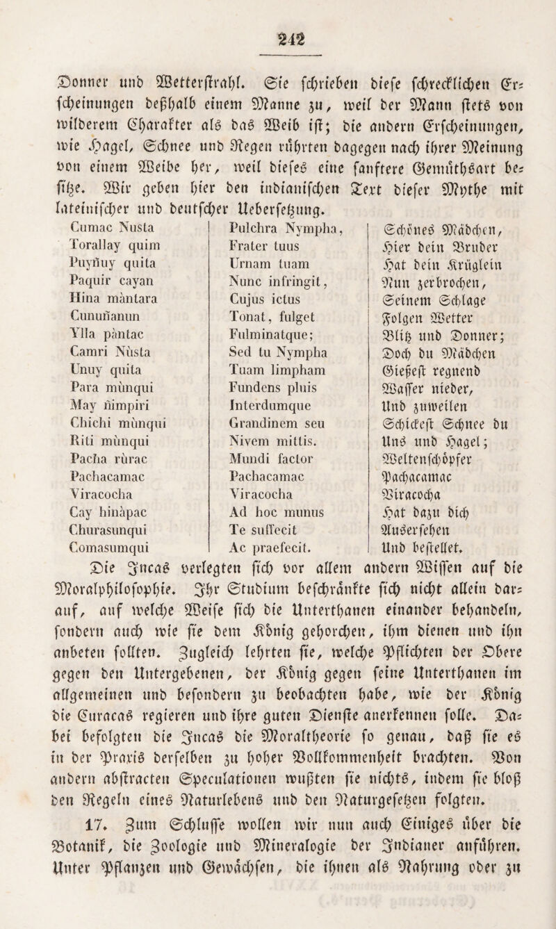 24% Donner unb SSetterßrahf. @te fd)riebett tiefe fd)vecfltd)ett Gfr: fd)einungen beßhalb einem Manne 311, meil ber Mann fketß hon milberem Charakter alb baß 2Öeib tfl; bie anbern @Tfd)einungeu, mie dpagel, ©d)ttee unb 3fegett führten bagegett nad) ihrer Meinung hott einem Meibe her, meil biefeb eine fanftere ©enuitbßavt be? ftfce. V3ir geben hier ben tnbianifd)en £e;et tiefer Mi)tf)e mit latetuifd)er unb bentfd)er Ueberfe^mtg. Cumac Nusta Torallay quim Puyfluy quita Paquir cayan Hina mantara Cununanun Ylla päntac Camri Nüsta Unuy quita Para münqui May nimpiri Chichi münqui Riti münqui Pacha rürac Pachacamac Yiracocha Cay hinapac Churasunqui Comasumqui Pulchra Nympha, Frater tuus Urnam tu am Nunc infringit, Cujus ictus Tonat, fulget Fulminatque; Sed tu Nympha Tuam limpham Fundens pluis Interdumque Grandinem seu Nivem mitlis. Mundi factor Pachacamac Yiracocha Ad hoc munus Te sulfccit ©cfyoneß Md beben, ipter betn Vntber i?at betn Äröglein 9tun verbrochen, ©einem ©cblage folgen Sföetter Vlifc unb Bonner; Doch btt Räbchen ©tefefi regnenb Söaflfer nteber, Unb jutvetlen ©ctHdeft ©cbnee bu Unß unb £agel; SSSeltenfd) opfer ^acpacamac Yiracocha £at baju btch Qluderfeben Unb befreitet. Ac praefecit. Die 3ncn^ herlegten ftd) bor allem anbern Mißen auf bie Moralphüofophie. 3br ©tubtum befchrdnkte ftd) nicht allein bar= auf, auf meld)e Meife ftd) bie Untertanen einanber behanbeltt, fonbertt auch mie fte bem $bnig gehorchen, ihm bienen unb ihn anbeten feilten* ^ugleid) lehrten fte, meldm Pflichten ber ^Dbere gegen ben Untergebenen, ber $6ntg gegen feine Unterthanen im allgemeinen unb befonbertt 31t beobachten fyahe, mie ber Zottig bie ©uracaß regieren unb ihre guten Dienfke anerkennen folle. Da: bei befolgten bie 3ncaß bie Moraltheorie fo genau, tag fte eß tu ber $»rariß berfelben 31t h°f>er Vollkommenheit brachten. Von anbern abfkractett ©peculatioiten mußten fte nid)tß, ittbem fte bloß ben Regeln eineß Vaturlebeuß ttttb ben Vatttrgefe^en folgten. 17. 3um Schluffe mollett mir nun auch @intgeß über bie Votaitik, bie Zoologie unb Mineralogie ber 3nbiatter attfuhren. Unter ^flanjeu unb ®emdd;fen, bie ihnen alß Vahrung ober 31t