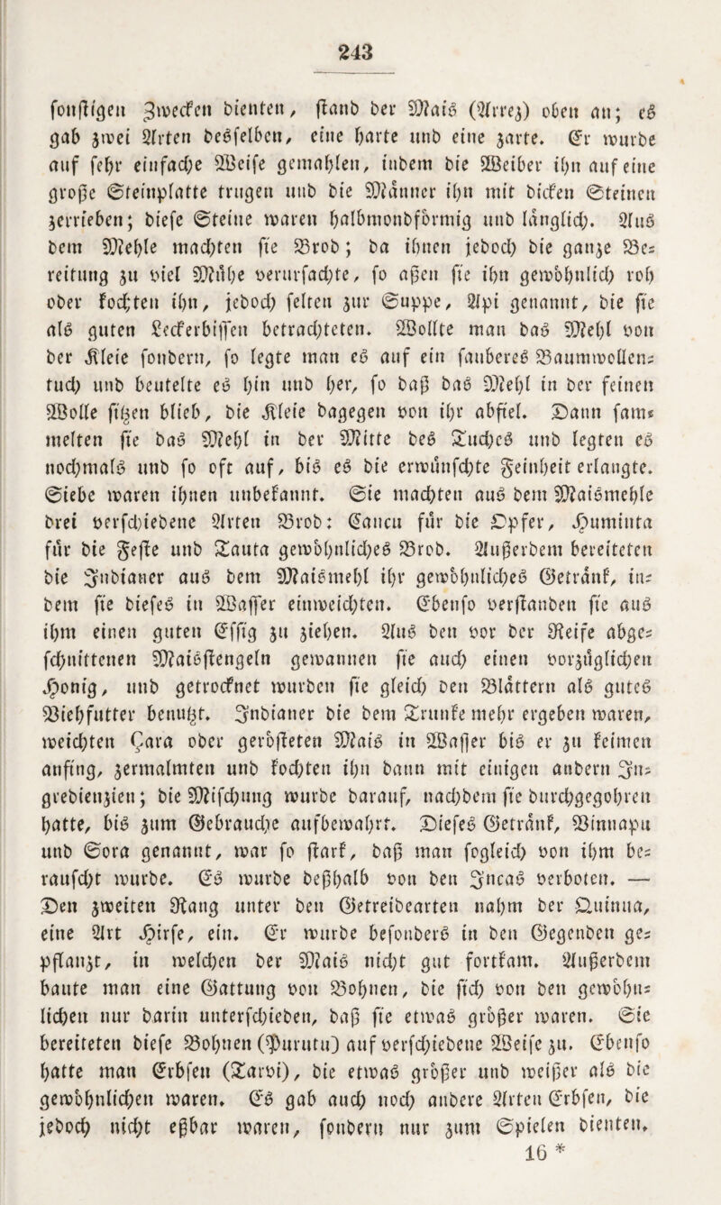 fonfltgeu ^werfen bienten, flanb bei* 97?aiö (Slrref) oben an; eö gab jwei Slrten beöfelben, eine barte unb eine jarte. ©r würbe auf febr einfache SBeife gemähten, tnbem bie SÖciber ihn auf eine große ©reinplatte trugen ntib bie Scanner ihn mit btefen ©teincu verrieben; biefe ©teine waren balbmonbfbrmtg unb langltd). Sluö bem 5P?ef>te machten fte £3rob; ba ihnen jebod) bie ganje 53es reitmtg ju tuet SCWe berurfad)te, fo aßen fte ihn gewöhnlich rot) ober fod;ten ihn, jebod) fetten jur ©uppe, 2lpi genannt, bie fte all? guten £ecferbifi*en betrachteten* 5Öollte mau baö 9J?et)( bon ber dlleie fonbern, fo tegte man eö auf ein faubereö 53anmwcttcni tud) unb beutelte eö bin unb ber, fo baß baö 93M)l in ber feinen Sßotte filmen btieb, bie dtleie bagegen dou ibr abfiel. Dann fame metten fte baö 93?el)l in ber 57?111e beö £ud)cö unb legten eö nod)malö unb fo oft auf, biö eö bie erwunfd)te Reinheit erlangte, ©iebe waren ihnen unbekannt* ©ie machten auö bem 9)?aiömeble brei t>erfd)iebenc Sitten 53rob: ©ancu für bie Dpfer, ^)umiuta für bie geffe unb £auta gewbbnlid)eö 53rob. Slußerbcm bereiteten bie 3nbianer auö bem 97?aiemeb( ihr gembbnlid)eö ©etrdnf, im bem fte biefeö in SQSafier einweid)ten. ©beufo berjlanbeu fte auö ihm einen guten ©fftg jtt Riehen* Slttö ben bor ber Steife abgez fchnittenen 9)?atöftengeln gewannen fte and) einen oor^ugtid;eu JÖontg, unb getroefnet würben fte gleid) Den 53Idttern atö gutcö 53iebfutter benutzt. ^nbianer bie bem grünte mehr ergeben waren, weid)ten fara ober gerodeten 93?aiö in SBafler biö er 31t feinten anfing, zermalmten unb fod)teu ihn bann mit einigen anbern 3us grebieu^ieu; bie 5D?ifd;uug würbe barauf, ttad)bem fte burd)gegobren batte, biö zum ©ebraud,ie aitfbewabrf. Diefeö ©etrdnf, 53inuapu unb ©ora genannt, war fo ftarf, baß man fogleid) bon ihm be* raufd)t würbe. ©ö würbe beßbalb bott ben 3’ncaö berboten. — Den ^weiten Ofang unter ben ©etreibearteu nahm ber £utnua, eine SJrt Jbirfe, ein. ©r würbe befonberö in ben ©egenbett ges pflanzt, in weld)en ber 57?aiö nicht gut fortfant. Slußerbcm baute man eine ©attung Don 53obnen, bie ftd) t>oti ben gewobm liehen nur baritt unterfd)ieben, baß fte etmaö großer waren, ©ie bereiteten biefe 53ol)nen ©purutu) auf betriebene 5Beife 51t. ©benfo batte man ©rbfen (£arbi), bie etwaö großer unb weißer alö bie gewobnlid;en waren, ©ö gab and) nod) atibere Sitten ©rbfen, bie jeboch nicht eßbar waren, fottberu nur 311m ©pielen bienten, 16 *
