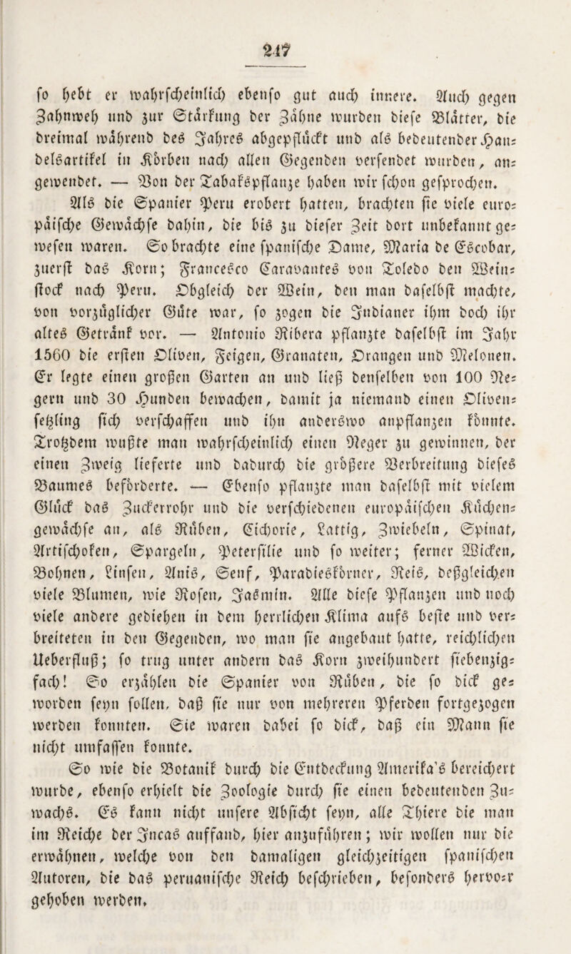 fo fjeBt er mahrfd)etttltd) ebenfo gut auch innere. Sind) gegen Sahnmel) unb jur ©tdrfung ber Jahne mürben biefe Vldtrer, bie breimal mdhrettb be6 3al)re6 abgepflüdt unb al$ bebeutenber Spam betöartifel in korben nad) allen ©egenbett perfenbet würben, atu gemenbet. — Von ber £abaFepflatt$e haben mir fd)ott gefprod)ett. 2116 bie ©panier qOeru erobert haften, brachten fte biele euros paifd;e ©emdchfe bal)itt, bie bt$ 311 biefer Seit bort mibefannt ge* mefen marett. ©0 brachte eine fpanifd)e £)ame, 9)?aria be ©6cobar, juerft ba$ $ortt; grattcetko ©arabauteS bott £olebo bett Sßeitu flod nach ^ent. £)bgleid) ber SSeitt, bett man bafelbft mad)te, bott bor$tlglid)er ©ute mar, fo sogen bie 3ttbianer ihm bod) ihr alteg ©etrdnf bor. — Sfntonio Ribera pflanzte bafelbft im 3al)v 1560 bie erjlett £)Iibett, geigen, ©rattaten, drangen unb Melonen, ©r legte einen großen ©arten an unb ließ benfelbeti bott 100 9?e^ gern unb 30 Jrumben bemachen, bamit ja niemanb einen £>libetts fe^littg ftch berfd;affett unb ihn anberöwo atipflan^eit fbnnte. £ro£bem mußte man mahrfd)ein(id) einen 91 eg er $tt gemimten, ber einen Jmeig lieferte unb baburch bie größere Verbreitung btefeS Vaumeg beforberte. — ©benfo pflaumte man bafelbjl mit btelem ©lud baö Juderroljr unb bie berfchiebenett europaifd)ett $ud)ens gemad)fe an, alg Stuben, ©td)crie, Sättig, Jwiebeln, ©pinat, 2lrtifd;ofen, ©pargeltt, ^eterfilie unb fo weiter; ferner V3ideu, Vohnett, Sinfen, Slnig, ©enf, ^arabießf&rner, Oleig, beßg!eid).ett biele Vlumett, mie SKofett, 3a£min. Sille biefe ^flanjen unb noch biele attbere gebiehett in bern herrlkhett $lima aufg befie ttnb beu breiteten in bett ©egeuben, mo man fte angebaut hatte, veid)lid)ett Ueberfluß; fo trug unter anbern bag $ortt $weif)unbert ftebettjtgr fad)! ©0 erzählen bie ©panier bott Silben, bie fo bid ges morbett feptt fallen, baß fte nur bon mehreren 9}ferbett fertgejogeu werben fonnteu. ©te marett babei fo bid, baß ein 2D?aun fte nid^t umfajfett Formte. ©0 mie bie VotaniF burd) bie ©ntbedung Slmerifa’g bereid;ert mürbe, ebenfo erhielt bie Zoologie burd) fte eittett bebetttettben Jtu wad)g. ©g Fattit nicht nufere Slbftcht feptt, alle üthiere bie man int 9?eid)e ber 3ncag auffattb, hier attjufuhrett; mir wollen nur bie ermähnen, welche bott bett bantaligett gleichzeitigen fpanifd)eit Slutorett, bie bag peruauifd)e 9?eid; betrieben, befonberg tyxwsv gehoben werben»