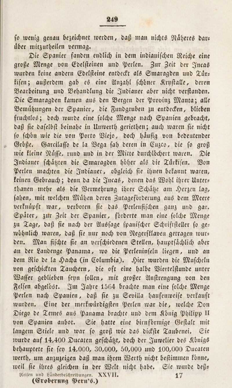 fo wenig genau 6e^eid>net werben, bag man ttid;ts 9laf;ei*e^ bars über mitsutheileti vermag. Die ©panier fanben enbltd) in bem tnbiamfd;cn £Retd;e eine groge SBettge bon ©belfFeinett unb perlen. %ux 3eit ber 3nca3 würben feine atiberu ©belfFetne entbecft als ©maragben unb Zuu fifen; augerbem gab e£ eine 2lnsal;l febener $rpjfa£fe, beren Bearbeitung unb Behanbluttg bie 3»bianer aber nicht berfFanben. Die ©maragben Famen aus ben Bergen ber sprobitis SRanta; alle Bemühungen ber ©panier, bie guttbgruben ^u entbeefett, blieben frud;tloS; bod) würbe eine folche B?enge nach ©paniett gebracht, bag fte bafelbfl beinahe in Unwerth gerieten; auch waren fte nicht fo fd;btt wie bie bon 93orto Biejo, bod; häufig bon bebeutenber ©rbge. ©arcilaffo be la Bega fah beren in ©usco, bie fo grog wie Fleine Buffe, runb unb in ber Sftitte burchlbchert waren. Die Snbianer fehlten bie ©maragben hoher als bie SttirFifen. Bon perlen mad;tett bie 3nbianer, obgleid; fte ihnen begannt waren. Feinen ©ebraud;; beim ba bie 3»caS, betten baS 2Bol;l ihrer Unter? thanen mehr als bie Bermehrung ihrer ©chd^e am Jpersen lag, fahett, mit welchen 9Bul;en beren Jutagefbrberung auS bem B?eere berFnupft war, berboten fte baS ^>erlenftfd;en gans unb gar. ©pater, jur ^eit ber ©panier, fbrberte man eine fold;e Beenge Su Za ge, bag fte ttad; ber SluSfage fpanifd;er ©d;ri ft geller fo ge? wohnlich waren, bag fte nur nod; bon BegerfFlabeu getragen wut? ben. 9Ban ftfehte fte an berfchiebenen ©teilen, hauptfad;lid> aber an ber £atibenge Manama, wo bie sperlemnfeln liegen, unb an bem Bio be la J?ad;a (in ©olumbta). Jipier würben bie 2Bufd;eln bon gefchteften Tauchern, bie oft eine httlbe Bievteljlunbe unter SSaffer geblieben fepn follen, mit groger 2lngrengung bon ben gelfen abgelbst. 3m 3^f>re 1564 brachte mau eine fold;e B?enge perlen ttad; ©paniett, bag fte su ©ebilla hnufenweife berFauft würben, ©ine ber merFwurbtggen perlen war bie, welche Don Diego be £emeS auS Manama brad;te unb bem Zottig Philipp U bon ©paniett attbot. ©te hatte eine bimförmige ©egalt mit langem ©tiele unb war fo grog wie baS btcffbe gaubetter. ©ie würbe auf 14,400 Ducaten gefd;d§t, bod; ber 3uwelter beb JFbnigS behauptete fte fet; 14,000, 30,000, 50,000 unb 100,000 Ducaten werth, um ansuseigen bag man ihren B3erth nicht befltmmett Fbnne, weil fte ihres gleichen in ber £Öelt nicht l;abe, ©ie würbe begs Steifen unb Sänfcerfrefctjretbungen. XXVII. (©vobevung