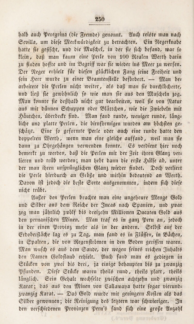 halb aud; speregvitta (bte grembe) genannt* 2lud) rechte man ttad) ©coilla, um btefe ^P?erfn>i1rbfgfett 51; betrachten. (£in DlegerFnabe batte fte geftfd)t, unb bte SOlufdjel, tu bei* fte ftcb befanb, mar fo Flein, baß man Faunt eine $))erle ton 100 Realen 5Öerth barin 31t ftttben hoffte unb im begriff mar fte wieber ins 9??eer 31t werfen. Der 91eger erhielt für biefett glucflieben gang feine greiljeit unb fein Jperr mürbe 31t einer 23eamtenjlelle befbrbert* — SDlan be* arbeitete bte perlen ntd;t weiter, alt? baß man fte burd)lod)erte, unb ließ fte gewohnltd? fo mie man fte aus bett 5D?ufd>eln 30g. 9)?an Fonnte fte beßhalb nid)t gut bearbeiten, weil fte oott 91alur attS mit buntten ©ebuppen ober 23ldttd;en, mie bie ^wiebeln mit c§dutd;eu, uberbeeft ftnb. 93?an fanb runbe, weniger rttnbe, lang^ lid;e unb platte perlen, bie bimförmigen mürben am hbd;jFen ge; febat^t. Gritte fo geformte $erle ober aud; eine runbe batte bett hoppelten Sffiertb, menn man eine gletd;e auffanb, weil man fte bann 31t Dl)rgel)dngen oermettben Fonnte, @S oerbient l;ier nod> bemerft 31t merben, baß bie perlen mit ber $eit ihren ©lan3 oer; lieren unb trüb merben; man bebt bann bie erjle dpulfe ab, unter ber mau ihren urfprungltd;en @lan3 mieber ftubet. Dod) oerliert bie ^erle bierbureb an ©rbße unb mithin bebeutenb an 5Öerth* Daoon i(F jebod; bie befle ©orte ausgenommen, tnbern ftcb kiefe nid;t trübt, Slußer bett perlen brad;te man eine ungeheure Stetige d5olb unb ©über auS bem 91eid)e ber 3ncaS nach ©pattien, unb 3mat* 30g man jdhrlid; 3mblf bis bret^ehn Millionen Ducafen (25olb auS ben peruanifdjett Bitten, 9)?ati traf eS in gati3 $)eru an, jebod) in ber einen ^rooinj mehr als in ber anbern, ©elbfF auf ber (Jrboberßdche lag eS 31t &ag, matt fanb eS tu gluffeu, in 23dd;eu, in ©palten, bie oon FRegenßromen in ben 23obett geriffelt marett, 991an mufch eS auS bem ©anbe, ber wegen fernes reidjen 3nhaftS ben 91 amen ©olbjlattb erhielt, 2fuch fanb man eS gebiegert in ©tucFen oott 3met bis brei, ja einige behaupten bis 31t 3matt3ig spfunben, Dicfe ©tttefe waren theilS rttnb, theilS platt, theilS Idnglid;. ©ein (15ehalc wedjfelte 3mifd)ett ad)t3ef)n unb jmat^tg dCarat; baS aus ben fült'neu oon (gallawapa hatte fogar oierunb; 3matt3ig $arat. — DaS ©olb mürbe mit geringem Sofien als baS ©ilber gewonnen; bte Reinigung beS letztem mar fd;mieriger. 3« ben betriebenen 9)ro&in$en ^ertt’S fanb ftcb eine große 2fn3ahl