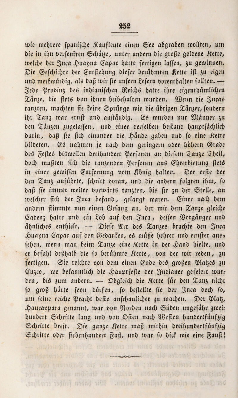 25S rote mehrere fpattifd)e dlaufleute einen ©ee abgraben roollten, ttm bie in tC>n berfenFtett ©d)d^e, unter önbertt bie große golbene $ette, roeld)e ber 3nca Jpuabna Eapac Batte fertigen laßen, 51t gemimten. Die ©efd)td)te ber EntfFeButtg biefer berühmten $ette tfl ja eigen unb metfrourbig, al$ baß roir fte unfern £efern borenthalten follteu. — 3ebe sprobittj be£ inbianifd;en 3^eid)3 £>atte tC>re eigentl)umlid)en Sdnje, bie ffet^ bon ifjnen beibehalten rourben. SfÖetm bie 3uca3 tankten, mac&ten |te Feine ©prunge roie bie übrigen £dttjer, fonbern ihr &ati$ roar ernf! unb anßdnbtg* E£ rourbett nur Banner ju bett £dtt$en $ugelaffen, unb einer berfelben befianb Bauptfdd)lid) barin, baß fte ftd> eiuanber bie Jpanbe gaben unb fo eine dlette bilbeten. E£ nahmen je nad) bem geringem ober BbBern ©rabe beg gefiel bioroeilett bret'Bunbert ^perforiert an biefent £an$e £B?il/ bod) mußten ftc& bie tanjenben sperfonett aug Ehrerbietung jlet^ in einer geroiffett Entfernung bom dlbnig Balten. Der erfle ber bett £an$ anführte, fd)ritt boran, unb bie anbern folgten iBm, fo baß fte immer roeiter borrodrtg tankten, big fte ber ©teile, an roeldber ftd> ber 3aca befanb, gelangt roaren. Einer nad) bem anbern flimmte nun einen ©efang an, ber mit bem £an$e gleid)e Eabenj halt* unb ein £ob auf ben 3nca, beffeu Vorgänger unb d£)nltd;eg enthielt. — Diefe 2lrt beg gan^eg brad)te ben 3nca Jpuapua Eapac auf ben ©ebanfen, eg muffe BeBrer unb ernfler au^s feBert, roemt mau beim gan^e eine d\ette in ber Jpanb l>telre, unb er befahl beßBalb bie fo berühmte dlette, bon ber roir reben, ju fertigen* ©ie reichte bon bem einen Ettbe beg großen spia/^eg $u Eu^co, roo befatintltcf) bie *£>auptfeße ber Snbianer gefeiert rour? ben, big junt anbern* — Dbgleid) bie dtette für ben £an$ nid)t fo groß Batte fet>tt hülfen, fo befMte fte ber 3*tca bod) fo, um feine reid)e $Prad)t beflo anfd)aulid)er $u macBeti. Der splag, Jpaucanpata genannt, roar bon Sorbett nad) ©üben ungefähr 3roei= Butrbert ©dritte lang unb bon Dßen nad) 2Beflen Bunbertfünfjig ©chritte breit. Die gan^e Jiette maß mithin breihunbertfunfeig ©chritte ober ffebenhunbert S«ß, unb roar fo bicf rote eine Sauft!
