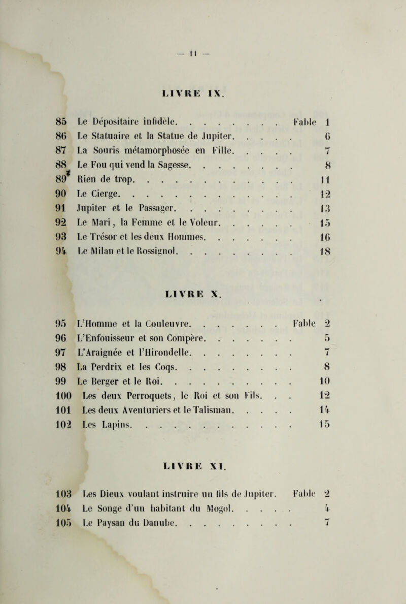 LIVRK IX. 85 Le Depositaire intidele Fable 1 86 Le Statuaire et la Statue de Jupiter 6 87 La Souris metamorpliosee en Fille 7 88 Le Fou qui vend la Sagesse 8 89* Rien de trop 11 90 Le Cierge 12 91 Jupiter et le Passager 13 92 Le Mari, la Femme et leVoleur 15 93 Le Tresor et lesdeux Hommes 16 94 Le Milan et le Rossignol 18 LIVRE X. 95 L’Homme et la Couleuvre Fable 2 96 L’Enfouisseur et son Compere 5 97 L’Araignee et FHirondelle 7 98 La Perdrix et les Coqs 8 99 Le Berger et le Roi 10 100 Les deux Perroquets, le Roi et son Fils. . . 12 101 Les deux Aventuriers et le Talisman 14 102 Les Lapins 15 LIVRE XI. 103 Les Dieux voulant instruire un tils de Jupiter. Fable 2 104 Le Songe d’un habitant du Mogul 4 105 Le Paysan du Danube 7