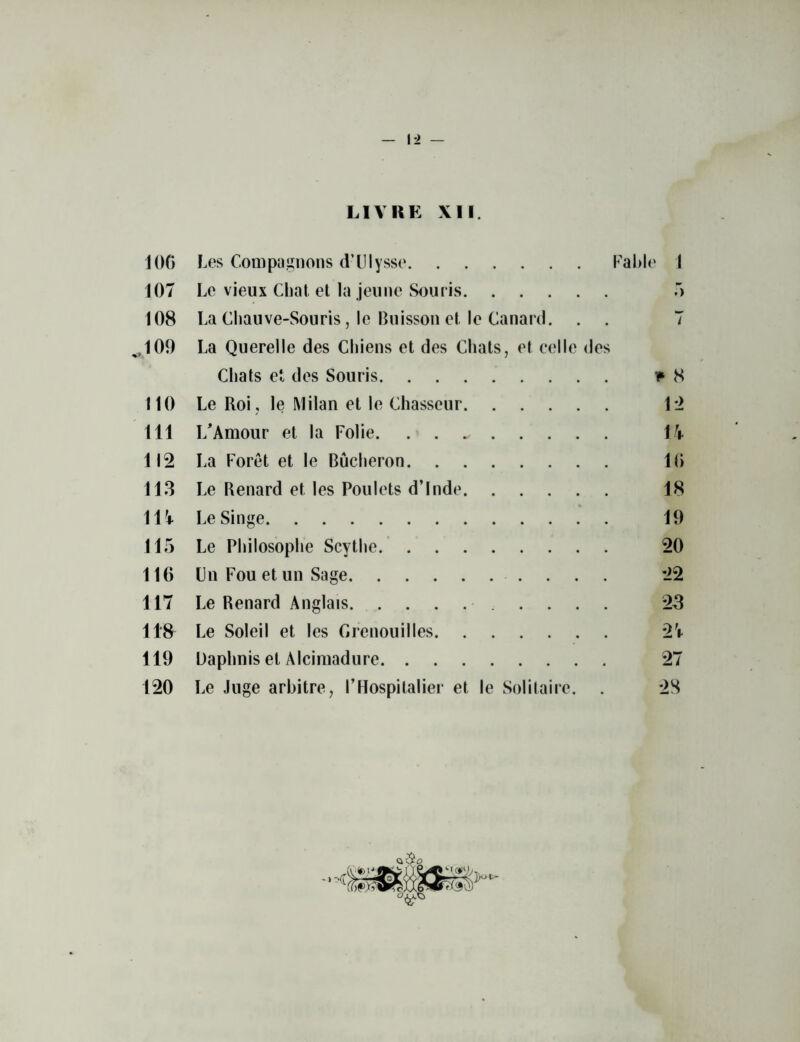 1*2 — LIVRE XII. JOG I ^es Compagnons d’Ulysse Fable 1 107 Le vieux Chat et la jeune Souris 5 108 La Chauve-Souris, le Buisson el . le Canard. . . 7 ^109 La Querelle des Cliiens et des Chats, et celle des Chats et des Souris v 8 110 Le Roi, le Milan et le Chasseur 1*2 111 I/Amour et la Folie 17 112 La Foret et le Bucheron 16 113 Le Renard et les Poulets d’lnde 18 117 Le Singe 19 115 Le Philosophe Scythe 20 116 Ln Fou et un Sage 22 117 Le Renard Anglais 23 118 Le Soleil et les Grenouilles 27 119 Daphnis et Alcimadure 27 120 Le Juge arbitre, I’Hospitalier et le Solitaire. . 28