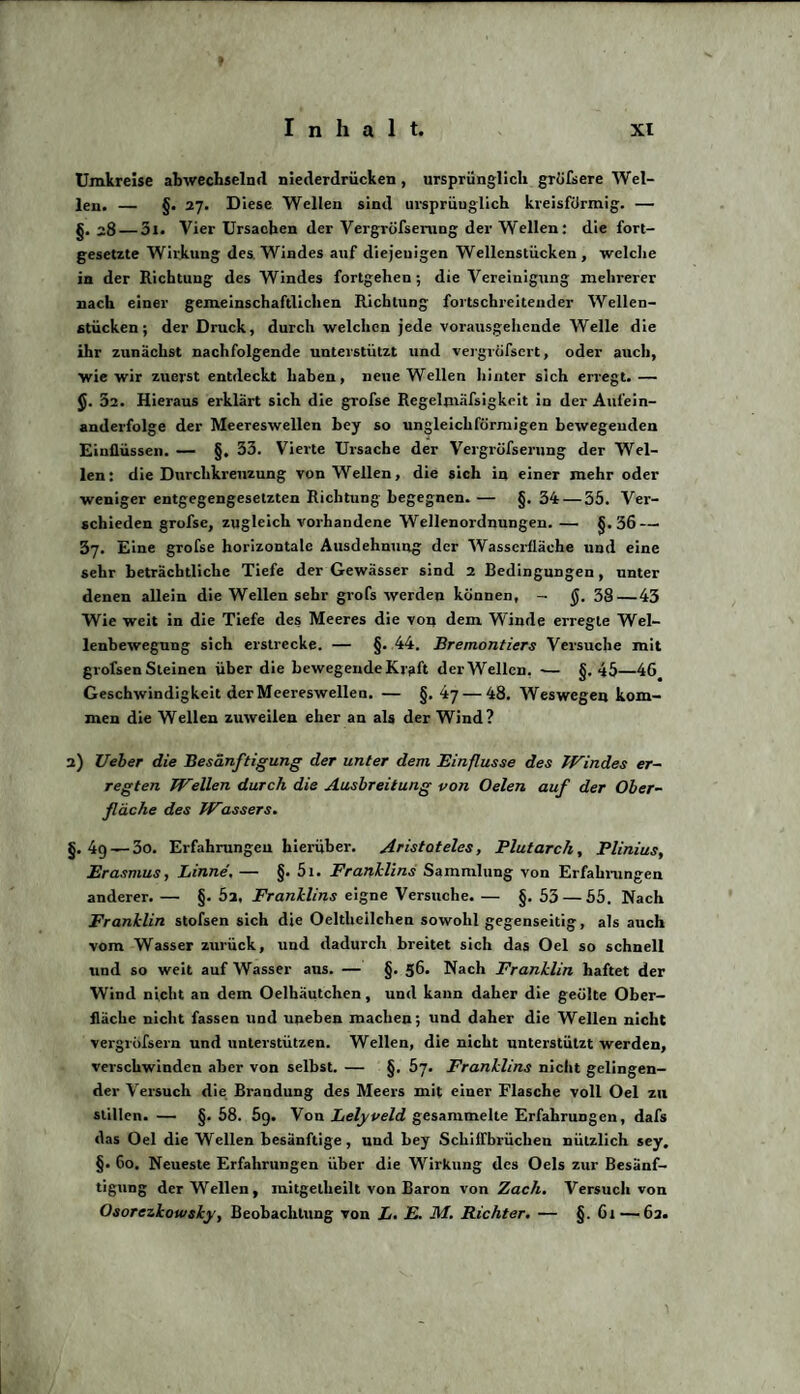 Umkreise abwechselnd niederdrücken , ursprünglich grofsere Wel¬ len. — §. 27. Diese Wellen sind ursprünglich kreisförmig. — g. 28 — 3i. Vier Ursachen der Vergröfserang der Wellen: die fort¬ gesetzte Wirkung des. Windes auf diejenigen Wellenstücken, welche in der Richtung des Windes fortgehen ; die Vereinigung mehrerer nach einer gemeinschaftlichen Richtung fortschreitender Wellen¬ stücken; der Druck, durch welchen jede vorausgehende Welle die ihr zunächst nachfolgende unterstützt und vergrößert, oder auch, wie wir zuerst entdeckt haben, neue Wellen hinter sich erregt. — 32. Hieraus erklärt sich die grofse Regelmäfsigkeit in der Aufein¬ anderfolge der Meereswellen bey so ungleichförmigen bewegenden Einflüssen. — §. 33. Vierte Ursache der Vergrüfserung der Wel¬ len: die Durchkreuzung von Wellen, die sich in einer mehr oder weniger entgegengesetzten Richtung begegnen. — §. 34 — 55. Ver¬ schieden grofse, zugleich vorhandene Wellenordnungen. — §.36 — 37. Eine grofse horizontale Ausdehnung der Wasserfläche und eine sehr beträchtliche Tiefe der Gewässer sind 2 Bedingungen, unter denen allein die Wellen sehr grofs werden können, - $. 38—43 Wie weit in die Tiefe des Meeres die von dem Winde erregte Wel¬ lenbewegung sich erstrecke. — §. 44. Bremontiers Versuche mit grofsenSteinen über die bewegendeKr?ft derWellen. -— §-45—46 Geschwindigkeit der Meereswellen. — §. 47 — 48. Weswegen kom¬ men die Wellen zuweilen eher an als der Wind? 2) Ueber die Besänftigung der unter dem Einflüsse des Windes er¬ regten Wellen durch die Ausbreitung von Oelen auf der Ober¬ fläche des Wassers. §. 4g— 3o. Erfahrungen hierüber. Aristoteles, Plutarch, Plinius, Erasmus, Linne. — §. 51. Franklins Sammlung von Erfahrungen anderer. — §. 52. Franklins eigne Versuche. — §. 53 — 55. Nach Franklin stofsen sich die Oeltheilchen sowohl gegenseitig, als auch vom Wasser zurück, und dadurch breitet sich das Oel so schnell und so weit auf Wasser aus. — §. 56. Nach Franklin haftet der Wind nicht an dem Oelhäutchen, und kann daher die geölte Ober¬ fläche nicht fassen und uneben machen; und daher die Wellen nicht vergröfsern und unterstützen. Wellen, die nicht unterstützt werden, verschwinden aber von selbst. — §. 57. Franklins nicht gelingen¬ der Versuch die Brandung des Meers mit einer Flasche voll Oel zu stillen. — §. 58. 59. Von Lelyveld gesammelte Erfahrungen, dafs das Oel die Wellen besänftige, und bey Schiffbrüchen nützlich sey, §• 60. Neueste Erfahrungen über die Wirkung des Oels zur Besänf¬ tigung derWellen, mitgetheilt von Baron von Zach. Versuch von