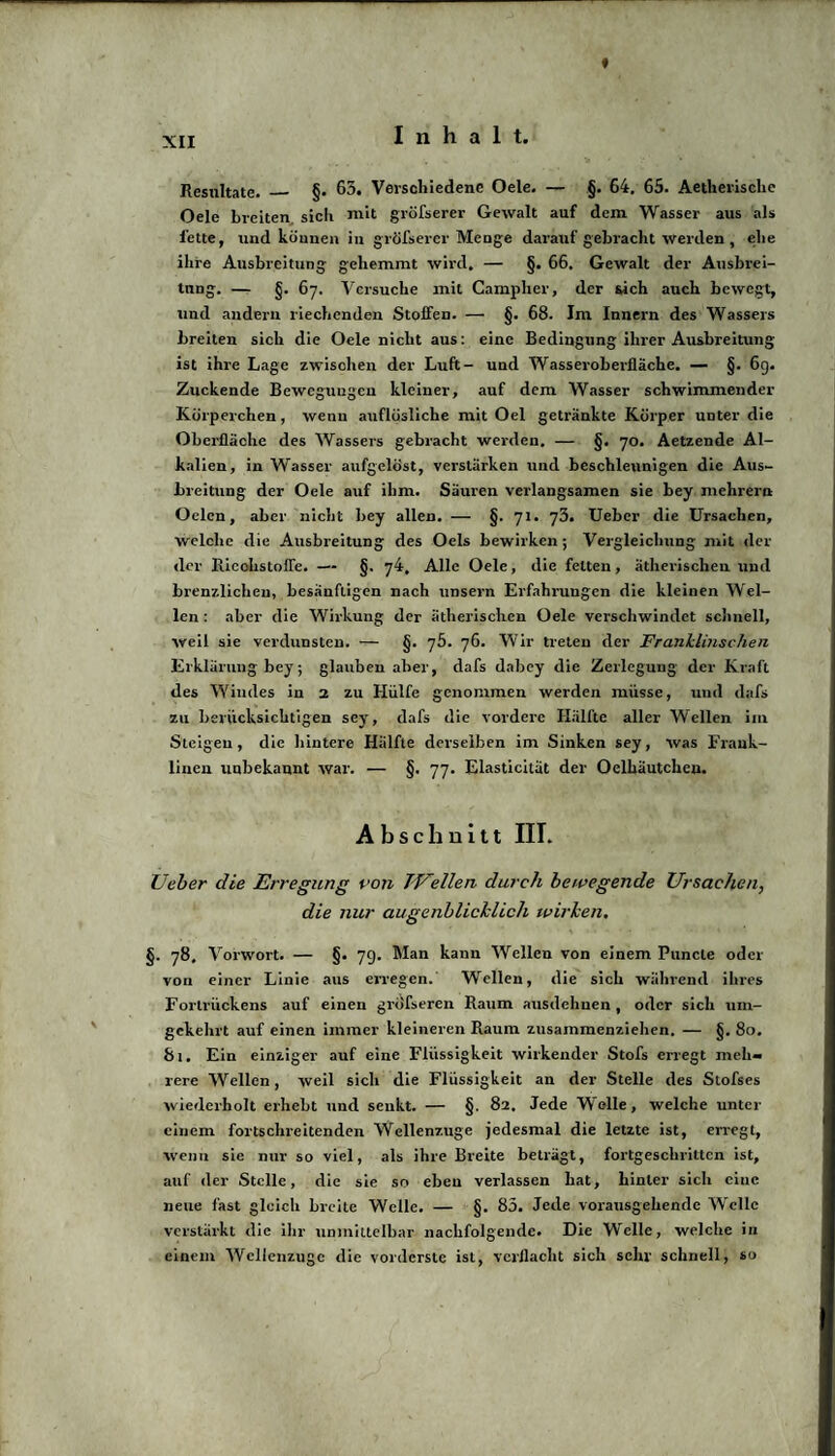 t Resultate. _ §. 65. Verschiedene Oele. — §. 64. 65. Aetherische Oele breiten sich mit gröfserer Gewalt auf dem Wasser aus als fette, und können in gröfserer Menge darauf gebracht werden , ehe ihre Ausbreitung gehemmt wird. — §. 66, Gewalt der Ausbrei¬ tung. — §. 67. Versuche mit Campher, der sich auch bewegt, und andern riechenden Stoffen. — §. 68. Im Innern des Wassers breiten sich die Oele nicht aus: eine Bedingung ihrer Ausbreitung ist ihre Lage zwischen der Luft- und Wasseroberfläche. — §. 6g. Zuckende Bewegungen kleiner, auf dem Wasser schwimmender Körperchen , wenn auflösliche mit Oel getränkte Körper unter die Oberfläche des Wassers gebracht werden. — §. 70. Aetzende Al¬ kalien, in Wasser aufgelöst, verstärken und beschleunigen die Aus¬ breitung der Oele auf ihm. Säuren verlangsamen sie bey mehrern Oelen, aber nicht bey allen. — §. 71. 73. Ueber die Ursachen, welche die Ausbreitung des Oels bewirken; Vergleichung mit «lei¬ der Riechstoffe. — §. 74, Alle Oele, die feiten, ätherischen und brenzlichen, besänftigen nach unsern Erfahrungen die kleinen Wel¬ len : aber die Wirkung der ätherischen Oele verschwindet schnell, weil sie verdunsten. — §. 75. 76. Wir treten der Franklinschen Erklärung bey; glauben aber, dafs dabey die Zerlegung der Kraft des Windes in 2 zu Hülfe genommen werden müsse, und «lafs zu berücksichtigen sey, dafs die vordere Hälfte aller Wellen im Steigen, die hintere Hälfte derselben im Sinken sey, was Frank¬ linen unbekannt war. — §. 77. Elasticität der Oelhäutcheu. Abschnitt III. Ueber die Erregung von TUellen durch bewegende Ursachen, die nur augenblicklich wirken. §. 78. Vorwort. — §. 79. Man kann Wellen von einem Puncle oder von einer Linie aus erregen. Wellen, tlie sich während ihres Fortrückens auf einen gröfseren Raum ausdehnen , oder sich um¬ gekehrt auf einen immer kleineren Raum zusainmenziehen. — §. 80. 81. Ein einziger auf eine Flüssigkeit wirkender Stofs erregt meh¬ rere Wellen, weil sich die Flüssigkeit an der Stelle des Stofses wiederholt erhebt und senkt. — §. 82. Jede Welle, welche unter einem fortschreitenden Wellenzuge jedesmal die letzte ist, erregt, wenn sie nur so viel, als ihre Breite beträgt, fortgeschritten ist, auf der Stelle, die sie so eben verlassen hat, hinter sich eine neue fast gleich breite Welle. — §. 85. Jede vorausgellende Welle verstärkt die ihr unmittelbar nachfolgende. Die Welle, welche in einem Wcllenzuge die vorderste ist, verflacht sich sehr schnell, so