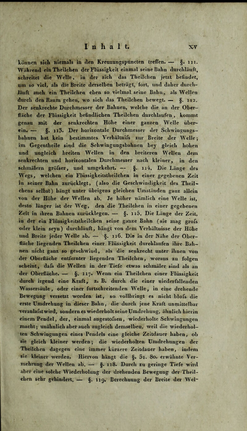 können sich niemals in den Kreuzungspilncten treffen. — §. m. Während ein Theilchen der Flüssigkeit einmal seine Bahn durchlauft, schreitet die Welle, in der sich das Theilchen jetzt befindet, um so viel, als die Breite derselben betragt, fort, und daher durch¬ läuft auch ein Theilchen eben so vielnml seine Bnhu, als Wellen durch den Raum gehen, wo sich das Theilchen bewegt. — §. 112. Der senkrechte Durchmesser der Bahnen, welche die an der Ober¬ fläche der Flüssigkeit befindlichen Theilchen durchlaufen , kommt genau mit der senkrechten Höhe einer ganzen Welle über¬ ein. — §. n3. Der horizontale Durchmesser der Schwingungs¬ bahnen hat kein bestimmtes Verhältnifs zur Breite der Welle; im Gegentheile sind die Schwingungsbahnen bey gleich hohen und ungleich breiten Wellen in den breiteren Wellen dem senkrechten und horizontalen Durchmesser nach kleiner, in den schmälern gTÜfser, und umgekehrt. — §. n4. Die Länge des Wegs, welchen ein Flüssigkeitslheilchen in einer gegebenen Zeit in seiner Bahn znrücklegt, (also die Geschwindigkeit des Theil- chens selbst) hängt unter übrigens gleichen Umständen ganz allein von der Höhe der Wellen ab. Je höher nämlich eine Welle ist, desto länger ist der Weg, den die Theilchen in einer gegebenen Zeit in ihren Bahnen zurücklegen. — §. n5. Die Länge der Zeit, in der ein Flüssigkeitstheilchen seine ganze Bahn (sie mag grofs oder klein seyn) durchläuft, hängt von dem Verhältnisse der Höhe und Breite jeder Welle ab. — §. u6. Die in der Nähe der Ober¬ fläche liegenden Theilchen einer Flüssigkeit durchlaufen ihre Bah¬ nen nicht ganz so geschwind, als die senkrecht unter ihnen Von der Oberfläche entfernter liegenden Theilchen, woraus zu folgen scheint, dafs die Wellen in der Tiefe etwas schmäler sind als an der Oberfläche. — §. 117. Wenn ein Theilchen einer Flüssigkeit durch irgend eine Kraft, z. B. durch die einer niederfallenden Wassersäule, oder einer fortschreitenden Welle, in eine drehende Bewegung versetzt worden ist, so vollbringt es nicht blofs die erste Umdrehung in dieser Bahn, die durch jene Kraft unmittelbar veranlafstwird, sondern es wiederholt seine Umdrehung, ähnlich hierin einem Pendel, der, einmal angestofsen, wiederholte Schwingungen macht; unähnlich aber auch zugleich demselben, weil die wiederhol¬ ten Schwingungen eines Pendels eine gleiche Zeitdauer haben, ob sie gleich kleiner werden; die wiederholten Umdrehungen der Theilchen dagegen eine immer kürzere Zeitdauer haben, indem sie kleiner werden. Hiervon hangt die §. 5l. 80. erwähnte Ver¬ mehrung der Wellen ab. — §. 118. Durch zu geringe Tiefe wird aber eine solche Wiederholung der drehenden Bewegung der Theil¬ chen sehr gehindert. — §. ng, Berechnung der Breite der Wel-