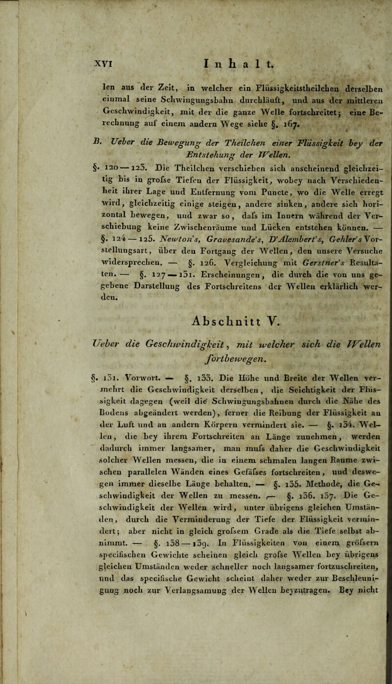 len aus der Zeit, in welcher ein Flüssigkcitstheilcheu derselben einmal seine Schwingungsbahn durchläuft, und aus der mittleren Geschwindigkeit, mit der die ganze Welle fortschreitet; eine Be¬ rechnung auf einem andern W ege siehe g. 167. B. lieber die Bewegung der Theilchen einer Flüssigkeit bey der Entstehung der JFeilen. §• 120—125. Die Theilchen verschieben sich anscheinend gleichzei¬ tig bis in grofse Tiefen der Flüssigkeit, wobey nach Verschieden¬ heit ihrer Lage und Entfernung vom Puncte, wo die Welle erregt wird, gleichzeitig einige steigen, andere sinken, andere sich hori¬ zontal bewegen, und zwar so, dafs im Innern während der Ver¬ schiebung keine Zwischenräume und Lücken entstehen können. — §. 124 — 125. Newtons, Gravesande's, H Alembert’s, Gehlerts Vor¬ stellungsart , über deu Fortgang der Wellen, den unsere Versuche widersprechen. — g. 126. Vergleichung mit Gerstner’s Resulta¬ ten.— g. 127 — 151. Erscheinungen, die durch die von uns ge¬ gebene Darstellung des Fortschreitens der Wellen erklärlich wer¬ den. Abschnitt V. Tjeber die Geschwindigkeit, mit welcher sich die Miellen fortbewegen. §. i5i. Vorwort. — §, i35. Die Höhe und Breite der Wellen ver¬ mehrt die Geschwindigkeit derselben , die Seichtigkeit der Fliis- sigkeit dagegen (weil die Schwingungsbahnen durch die Nähe des Bodens abgeändert werden), ferner die Reibung der Flüssigkeit an der Luft und an andern Körpern vermindert sie. — §. l34. Wel¬ len , die bey ihrem Fortschreiten an Länge zunehmen, werden dadurch immer langsamer, mau mufs daher die Geschwindigkeit solcher Wellen messen, die in einem schmalen langen Raume zwi¬ schen parallelen Wänden eines Gefäfses fortschreiten, und deswe¬ gen immer dieselbe Länge behalten. — g. i35. Methode, die Ge¬ schwindigkeit der Wellen zu messen. ,— g. i56. 157. Die Ge¬ schwindigkeit der Wellen wird, unter übrigens gleichen Umstän¬ den, durch die Verminderung der Tiefe der Flüssigkeit vermin¬ dert; aber nicht in gleich grofsem Grade als die Tiefe selbst ab¬ nimmt. — g. i58—i5g. In Flüssigkeiten von einem grüfsern specifischen Gewichte scheinen gleich grofse Wellen bey übrigens gleichen Umständen weder schneller noch langsamer fortzuschreiten, und das specifische Gewicht scheint daher weder zur Beschleuni¬ gung noch zur Verlangsamung der Wellen beyzutragen. Bey nicht