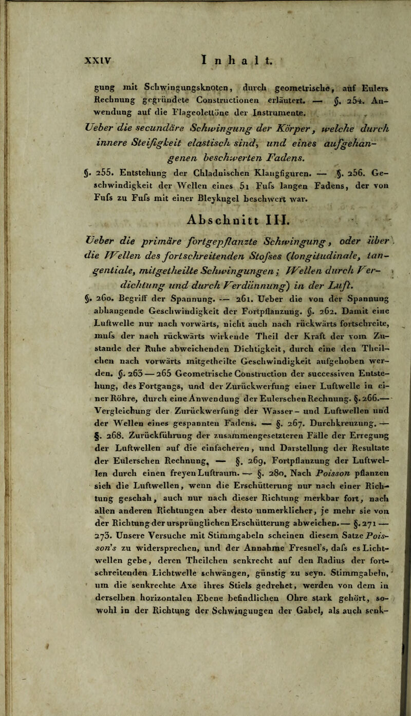 gung mit Schwingungsknoten, durch geometrische, auf Eulers Rechnung gegründete Constructionen erläutert. — a5-*. An¬ wendung auf die Flageoletlüne der Instrumente. Lieber die secundäre Schwingung der Körper, welche durch innere Steifigkeit elastisch sind, und eines aufgehan¬ genen beschwerten Fadens. §. 255. Entstehung der Chladuischen Klangfiguren. — §• a56. Ge¬ schwindigkeit der Wellen eines 5t Fufs langen Fadens, der von Fufs zu Fufs mit einer Bleykugel beschwert war. Abschnitt III. Feber die primäre fortgepflanzte Schwingung, oder über. die IFdien des fortschreitenden Stofses (longitudinale, tan¬ gentiale, mi/getheilte Schwingungen ; fFellen durch P er¬ dichtet ng und durch Ferdünnung') in der Luft. §. 2C0. BegrilF der Spannung. — 261. Ueber die von der Spannung abhangende Geschwindigkeit der Fortpflanzung. $. 2C2. Damit eine Luftwelle nur nach vorwärts, nicht auch nadi rückwärts fortschreitc, mufs der nach rückwärts wirkende Theil der Kraft der vom Zu¬ stande der Ruhe abweichenden Dichtigkeit, durch eine den Tlieil- chen nach vorwärts mitgetheilte Geschwindigkeit aufgehoben wer¬ den. $. 265 — 205 Geometrische Constructiou der successiven Entste¬ hung, des Fortgangs, und der Zurückweisung einer Luftwelle in ei¬ ner Röhre, durch eine Anwendung der Eulersclien Rechnung. §. 2C6.- Vergleichung der Zurückweisung der Wasser - und Luftwellen und der Wellen eines gespannten Fadens. — §. 267. Durchkreuzung. — §. 268. Zurückführung der zusammengesetzteren Fälle der Erregung der Luftwellen auf die einfacheren, und Darstellung der Resultate der Eulerschen Rechnung, — §. 26g, Fortpflanzung der Luftwel¬ len durch einen frej'en Luftraum. —- §. 280, Nach Poisson pflanzen sich die Luftwellen, wenn die Erschütterung nur nach einer Rich¬ tung geschah, auch nur nach dieser Richtung merkbar fort, nach allen anderen Richtungen aber desto unmerklicher, je mehr sie von der Richtung der ursprünglichen Erschütterung abweichen.— §.271 — 273. Unsere Versuche mit Stimmgabeln scheinen diesem Satze Pois- son’s zu widersprechen, und der Annahme Fresnel’s, dais es Licht¬ wellen gebe, deren Theilchen senkrecht auf den Radius der fort¬ schreitenden Lichtwelle schwängen, günstig zu seyn. Stimmgabeln,' um die senkrechte Axe ihres Stiels gedrehet, werden von dein in derselben horizontalen Ebene befindlichen Ohre stark gehört, so¬ wohl in der Richtung der Schwingungen der Gabel, als auch senk-