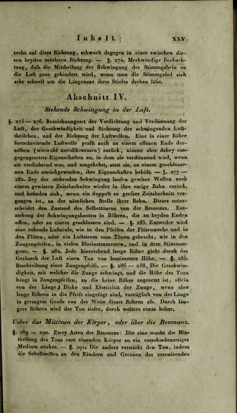recht auf diese Richtung, schwach dagegen in einer zwischen die¬ sen beyden mittleren Richtung. — §. 274. Merkwürdige Beobach¬ tung, dafs die Mitlheilung der Schwingung der Stimmgabeln an die Luft ganz gehindert wird, wenn man die Stimmgabel sich sehr schnell um die Längenaxe ihres Stieles drehen liifst. Abschnitt IV. Stehende Schwingung in der Luft. §. 27.5—276. Bezeichnungsart der Verdichtung und Verdünnung der Luft, der Geschwindigkeit und Richtung der schwingenden Luft- theilchen, und der Richtung der Lnftwellen. Eine in einer Röhre fortschreitende Luftwelle prallt auch an einem offenen Ende der¬ selben ( wiewohl unvollkommen ) zurück , nimmt aber dabey ent¬ gegengesetzte Eigenschaften an, in dem sie verdünnend wird, wenn sie verdichtend war, und umgekehrt, statt sie, an einem geschlosse¬ nen Ende zurückgeworfen, ihre Eigenschaften behält. — §. 277 — 282. Bey der stehenden Schwingung laufen gewisse Wellen nach einem gewissen Zeitabschnitte wieder in ihre vorige Bahn zurück, und befinden sich, wenn ein doppelt so grofser Zeitabschnitt ver¬ gangen ist, an der nämlichen Stelle ihrer Bahn. Dieses unter¬ scheidet den Zustand des Selbsttünens von der Resonanz. Ent¬ stehung der Schwingungsknoten in Röhren, die an beyden Enden offen, oder an einem geschlossen sind. — §. 285. Entweder wird eine ruhende Luftsäule, wie in den Pfeifen der Flötenwerke und in den Flöten, oder ein Luftstrom zum Tönen gebracht, wie in den Zungenpfeifen , in vielen Blasinstrumenten, und in dem Stimmor- gane. — §. 284. Jede hinreichend lange Rühre giebt durch das Geräusch der Luft einen Ton von bestimmter Höhe. — §. 285. Beschreibung einer Zungenpfeife. — §. 286— 288. Die Geschwin¬ digkeit, mit welcher die Zunge schwingt, und die Höhe des Tons hängt in Zungenpfeifen, an die keine Rühre angesclzt ist, allein vou der Länge Dicke und Elaslicilut der Zunge, wenn aber lange Röhren in die Pfeife eingefügt sind, vorzüglich von der Länge in geringem Grade von der Weite dieser Röhren ab. Durch län¬ gere Röhren wird der Ton tiefer, durch weitere etwas höher. Uebtr das MitlÖnen der Körper, oder über die Resonanz. §• 289 — 290. Zwey Arten der Resonanz: Die eine macht die Mit¬ theilung des Tons vom tönenden Körper an ein verschiedenartiges Medium stärker. — §. 291. Die andere verstärkt den Ton, indem die Schallwellen an den Rändern und Grenzen des resonirenden