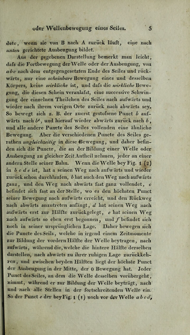 detc, wenn sic von B nach A zurück lauft, eine nach unlen gerichtete Ausbengung bildet. Aus der gegebenen Darstellung bemerkt man leicht, dafs die Fortbewegung derWelle oder der Ausbeugung, von abc nach dem entgegengesetzten Ende des Seiles und rück¬ wärts, nur eine scheinbare Bewegung eines und desselben Körpers, keine wirkliche ist, und dafs die wirkliche Bewe¬ gung, die diesen Schein veranlafst, eine succcssivc Schwin¬ gung der einzelnen Theilchen des Seiles nach aufwärts und wieder nach ihrem vorigen Orte zurück nach abwärts sey. So bewegt sich z. B. der zuerst gestofsene Punct b auf¬ wärts nach b1, und hierauf wieder abwärts zurück nach h , und alle andere Puncte des Seiles vollenden eine ähnliche Bewegung. Aber die verschiedenen Puncte des Seiles ge- rathen ungleichzeitig in diese Bewegung, und daher befin¬ den sich die Puncte, die an der Bildung einer Welle oder Ausbeugung zu gleicher Zeit Antlicil nehmen, jeder an einer andern Stelle seiner Bahn. Wenn die Welle beyFig. 1 (2) in b c de ist, hat a seinen Weg nach aufwärts und wieder zurück schon durchlaufen, b hat auch den Weg nach aufwärts ganz, und den Weg nach abwärts fast ganz vollendet, c befindet sich fast an der Stelle, wo es den höchsten Punct seiner Bewegung nach aufwärts erreicht, und den Rückweg nach abwärts anzutreten anfängt, d hat seinen Weg nach aufwärts erst zur Hälfte zurückgelegt, c hat seinen Weg nach aufwärts so eben erst begonnen, und f befindet sich noch in seiner ursprünglichen Lage. Daher bewegen sich die Puncte des Seils, welche in irgend einem Zeitinomcnte zur Bildung der vordem Hälfte der Welle beytragen, nach aufwärts, während die, welche die hintere Hälfte derselben darstellen, nach abwärts zu ihrer ruhigen Lage zuriiekkeh- ren , und zwischen beyden Hälften liegt der höchste Punct der Ausbeugung in der Mitte, der 0 Bewegung hat. Jeder Punct des Seiles, an dem die Welle desselben vorübergeht, nimmt, während er zur Bildung der Welle beyträgt, nach und nach alle Stellen in der fortschreitenden Welle ein. »So der Punct e der beyFig. 1 (l) noch vor der Welle ab cd,