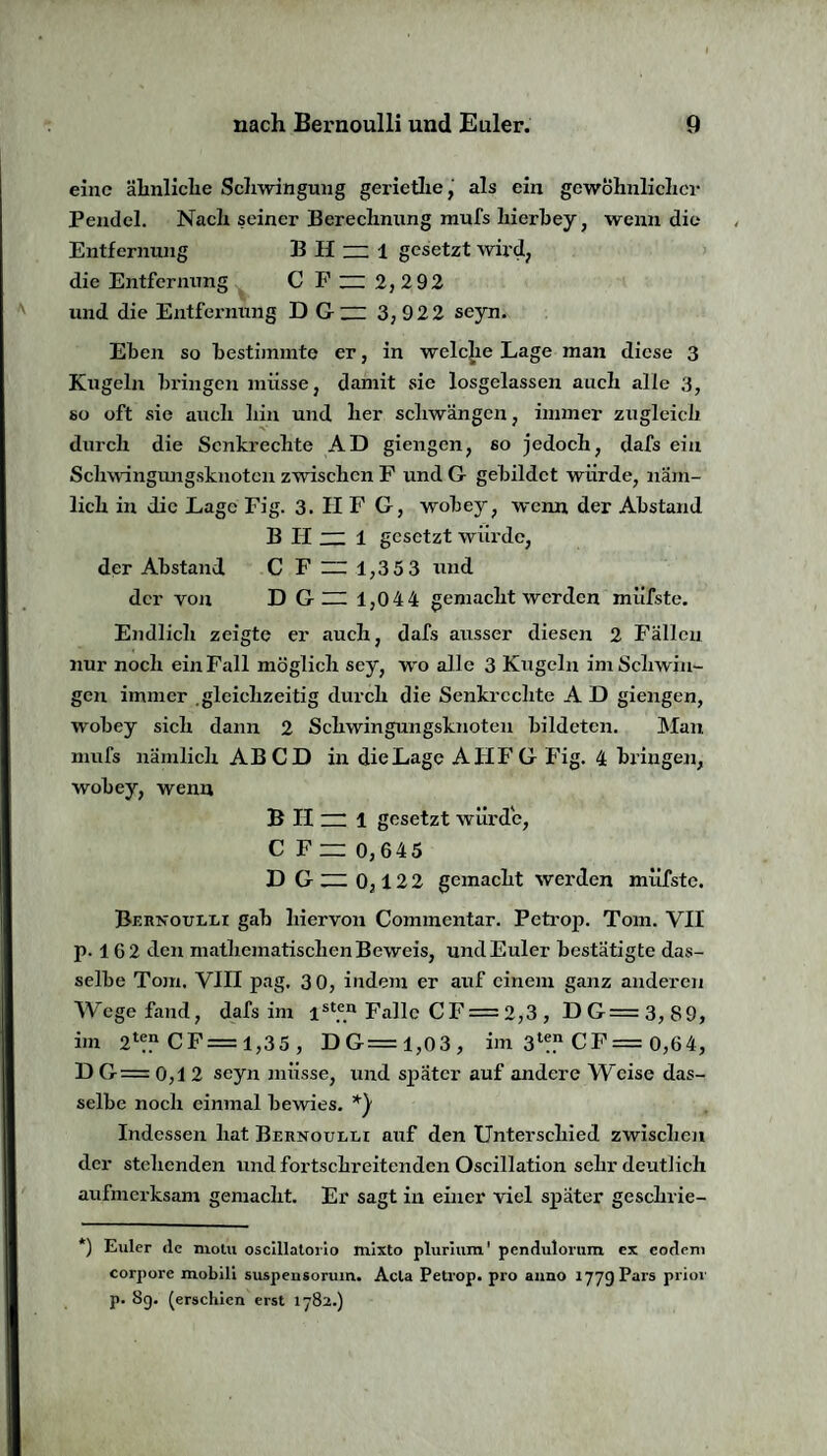 eine ähnliche Schwingung geriethe, als ein gewöhnlicher Pendel. Nach seiner Berechnung mufs hierbey, wenn die Entfernung B H — 1 gesetzt wird, die Entfernung C F ~ 2,2 92 und die Entfernung D G~ 3,922 seyn. Ehen so bestimmte er, in welche Lage man diese 3 Kugeln bringen müsse, damit sie losgelassen auch alle 3, so oft sie auch hin und her schwängen, immer zugleich durch die Senkrechte AD giengen, so jedoch, dafs ein Schwingungsknoten zwischen F und G gebildet würde, näm¬ lich in die Lage Fig. 3. II F G, wobey, wenn der Abstand B II ~ 1 gesetzt würde, der Abstand C F 1,353 und der von D G — 1,0 4 4 gemacht werden müfste. Endlich zeigte er auch, dafs ausser diesen 2 Fällen nur noch ein Fall möglich sey, wo alle 3 Kugeln im Schwin¬ gen immer gleichzeitig durch die Senkrechte A D giengen, wobey sich dann 2 Schwingungsknoten bildeten. Man mufs nämlich AB CD in dieLage AIIFG Fig. 4 bringen, wobey, wenn B II ~ 1 gesetzt würde, C F 0,645 D G ~ 0,1 22 gemacht werden müfste. Bernoulli gab hiervon Commentar. Petrop. Tom. VII p. 1G 2 den mathematischen Beweis, und Euler bestätigte das¬ selbe Tom. VIII pag. 3 0, indem er auf einem ganz anderen Wege fand, dafs im ist#e® Falle CF = 2,3 , DG=3,89, im 21®“ CF = 1,3 5, DG=1,03, im 31?? CF = 0,64, D G= 0,1 2 seyn müsse, und später auf andere Weise das¬ selbe noch einmal bewies. *) Indessen hat Bernoulli auf den Unterschied zwischen der stehenden und fortschreitenden Oscillation sehr deutlich aufmerksam gemacht. Er sagt in einer viel später geschrie- *) Euler (lc niolu oscillatorio mixto plurium' pcndulorum ex eodem corpore mobili suspeusorum. Acla Petrop. pro anno 177g Pars prior p. 8g. (erschien erst 1782.)