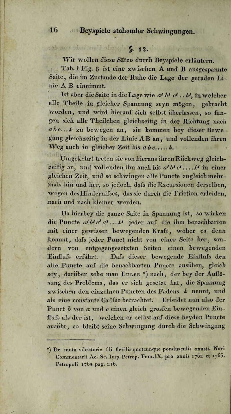 & 12. Wir wollen diese Satzo dnrch Beyspiele eidäutern. Tab. I Fig. 6 ist eine zwischen A und B ausgespannte Saite, die im Zustande der Ruhe die Lage der geraden Li¬ nie A B einnimmt. Ist aber die Saite in die Lage wie a‘ b1 cl . ,hl, in welcher alle Tlieile in gleicher Spannung seyn mögen, gebracht worden, und wird hierauf sich selbst überlassen, so fan¬ gen sich alle Tlieilcheu gleichzeitig in der Richtung nach abc...h zu bewegen an, sie kommen bey dieser Bewe¬ gung gleichzeitig in der Linie AB an, und vollenden ihren Weg auch in gleicher Zeit bis a b c.h. Umgekehrt treten sie von hieraus ihren Rückweg gleich¬ zeitig an, und vollenden ihn auch bis a* bJ c1.... lJ in einer gleichen Zeit, und so schwingen alle Puncto zugleich mehr¬ mals hin und her, so jedoch, dafs die Excursioncn derselben, wegen des Hindernifses, das sie durch die Friction erleiden, nach und nach kleiner werden. Da hierbey die ganze Saite in Spannung ist, so wirken die Puncte ci* bl c1 cl1.. ,h‘ jeder auf die ihm benachbarten mit einer gewissen bewegenden Kraft, woher es denn kommt, dafs jeder Punct nicht von einer Seite her, son¬ dern von entgegengesetzten Seiten einen bewegenden Einllufs erfährt. Dafs dieser bewegende Einflufs den alle Punete auf die benachbarten Puncte ausüben, gleich sey, darüber sehe man Euler *) nach, der bey der Auflö¬ sung des Problems, das er sich gesetzt hat, die Spannung zwischen den einzelnen Punctcn des Fadens h nennt, und als eine constante Gröfse betrachtet. Erleidet nun also der Punct b von a und c einen gleich grosfen bewegenden Ein¬ flufs als der ist, welchen er selbst auf diese beyden Puncte ausübt, so bleibt seine Schwingung durch die Schwingung *) De motu vibratorio fili flexilis quotcunque pomlusculls onusti. Novi Commentarii Ac. Sc. Imp.Petrop. Tom. IX. pro anuis 17G2 et työa. Pelropoli 17G4 pag. 21G.