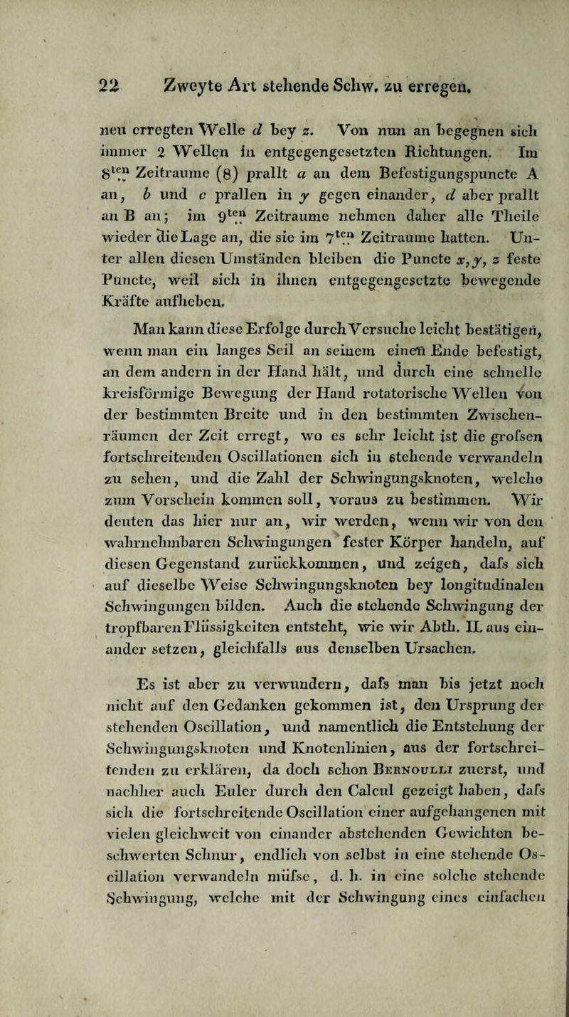 neu erregten Welle d bey z. Von nun an begegnen sicli immer 2 Wellen in entgegengesetzten Richtungen. Im Zeiträume (g) prallt a an dem Befestigungspuncte A an, b und c prallen in y gegen einander, d aber prallt an B an; im Zeiträume nehmen daher alle Thcile wieder die Lage an, die sie im 7l?“ Zeiträume hatten. Un¬ ter allen diesen Umständen bleiben die Puncte x,y, z feste Puncte, weil sich in ihnen entgegengesetzte bewegende Kräfte aufheben. Man kann diese Erfolge durch Versuche leicht bestätigen, wenn man ein langes Seil an seinem eineli Ende befestigt, an dem andern in der Hand hält, und durch eine schnelle kreisförmige Bewegung der Hand rotatorische Wellen von der bestimmten Breite und in den bestimmten Zwischen¬ räumen der Zeit erregt, wo es sehr leicht ist die grofsen fortschreitenden Oscillationcn sich in stehende verwandeln zu sehen, und die Zahl der Schwingungsknoten, welche zum Vorschein kommen soll, voraus zu bestimmen. Wir deuten das hier nur an, wir werden, wenn wir von den wahrnehmbaren Schwingungen fester Körper handeln, auf diesen Gegenstand zurückkommen, und zeigen, dafs sich auf dieselbe Weise Schwingungsknoten bey longitudinalen Schwingungen bilden. Auch die stehende Schwingung der tropfbaren Flüssigkeiten entsteht, wie wir Abth. II. aus ein¬ ander setzen, gleichfalls aus denselben Ursachen. Es ist aber zu verwundern, dafs man bis jetzt noch nicht auf den Gedanken gekommen ist, den Ursprung der stehenden Oscillation, und namentlich die Entstehung der Schwingungsknotcn und Knotcnlinien, aus der fortschrei¬ tenden zu erklären, da doch schon Bernoulli zuerst, und nachher auch Euler durch den Calcul gezeigt haben, dafs sich die fortschreitende Oscillation einer aufgehangenen mit vielen gleichwcit von einander abstehenden Gewichten be¬ schwerten Schum-, endlich von selbst in eine stehende Os¬ cillation verwandeln miifse, d. h. in eine solche stehende Schwingung, welche mit der Schwingung eines einfachen