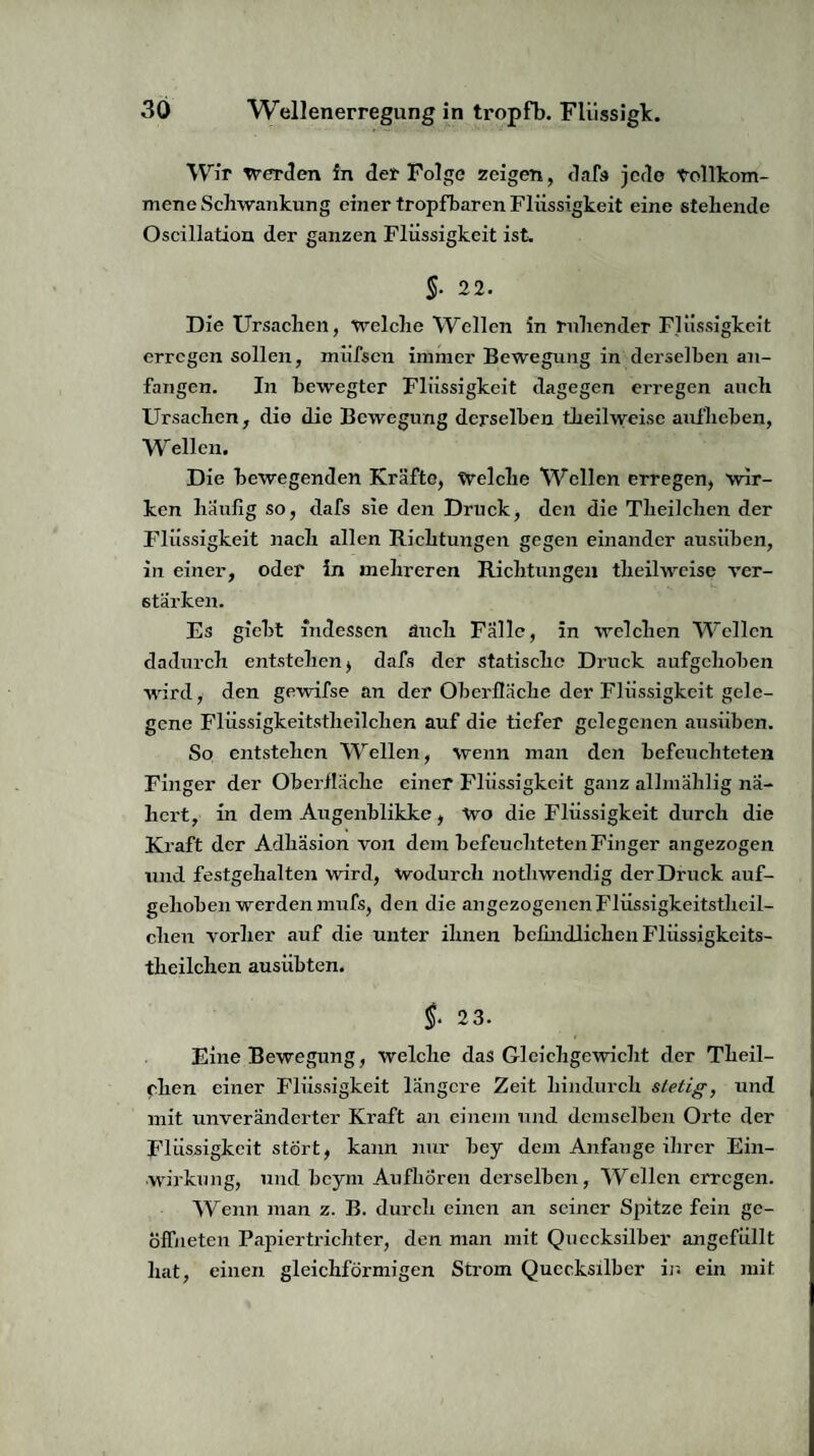 Wir werden in der Folge zeigen, dafs jede Vollkom¬ mene Schwankung einer tropfbaren Flüssigkeit eine stehende Oscillation der ganzen Flüssigkeit ist. §. 2 2. Die Ursachen, welche Wellen in ruhender Flüssigkeit erregen sollen, miifscn immer Bewegung in derselben an¬ fangen. In bewegter Flüssigkeit dagegen erregen auch Ursachen, die die Bewegung derselben theilweise aufheben, Wellen. Die bewegenden Kräfte, Welche Wellen erregen, wir¬ ken häufig so, dafs sie den Druck, den die Theilchen der Flüssigkeit nach allen Richtungen gegen einander ausiiben, in einer, oder in mehreren Richtungen theilweise ver¬ stärken. Es giebt indessen auch Fälle, in welchen Wellen dadurch entstehen, dafs der statische Druck aufgehoben wird, den gewifse an der Oberfläche der Flüssigkeit gele¬ gene Flüssigkeitstheilchen auf die tiefer gelegenen ausiiben. So entstehen Wellen, wenn man den befeuchteten Finger der Oberfläche einer Flüssigkeit ganz allmählig nä¬ hert, in dem Augenblikke, Wo die Flüssigkeit durch die Kraft der Adhäsion von dem befeuchteten Finger angezogen und festgehalten wird, Wodurch nothwendig der Druck auf¬ gehoben werden mufs, den die angezogenen Flüssigkeitsthcil- clien vorher auf die unter ihnen befindlichen Flüssigkcits- theilclien ausiibten. §. 2 3. Eine Bewegung, welche das Gleichgewicht der Theil¬ chen einer Flüssigkeit längere Zeit hindurch stetig, und mit unveränderter Kraft an einem und demselben Orte der Flüssigkeit stört, kann nur bey dem Anfänge ihrer Ein¬ wirkung, und beym Aufhören derselben, Wellen erregen. Wenn man z. B. durch einen an seiner Spitze fein ge¬ öffneten Papiertrichter, den man mit Quecksilber angefüllt hat, einen gleichförmigen Strom Quecksilber in ein mit