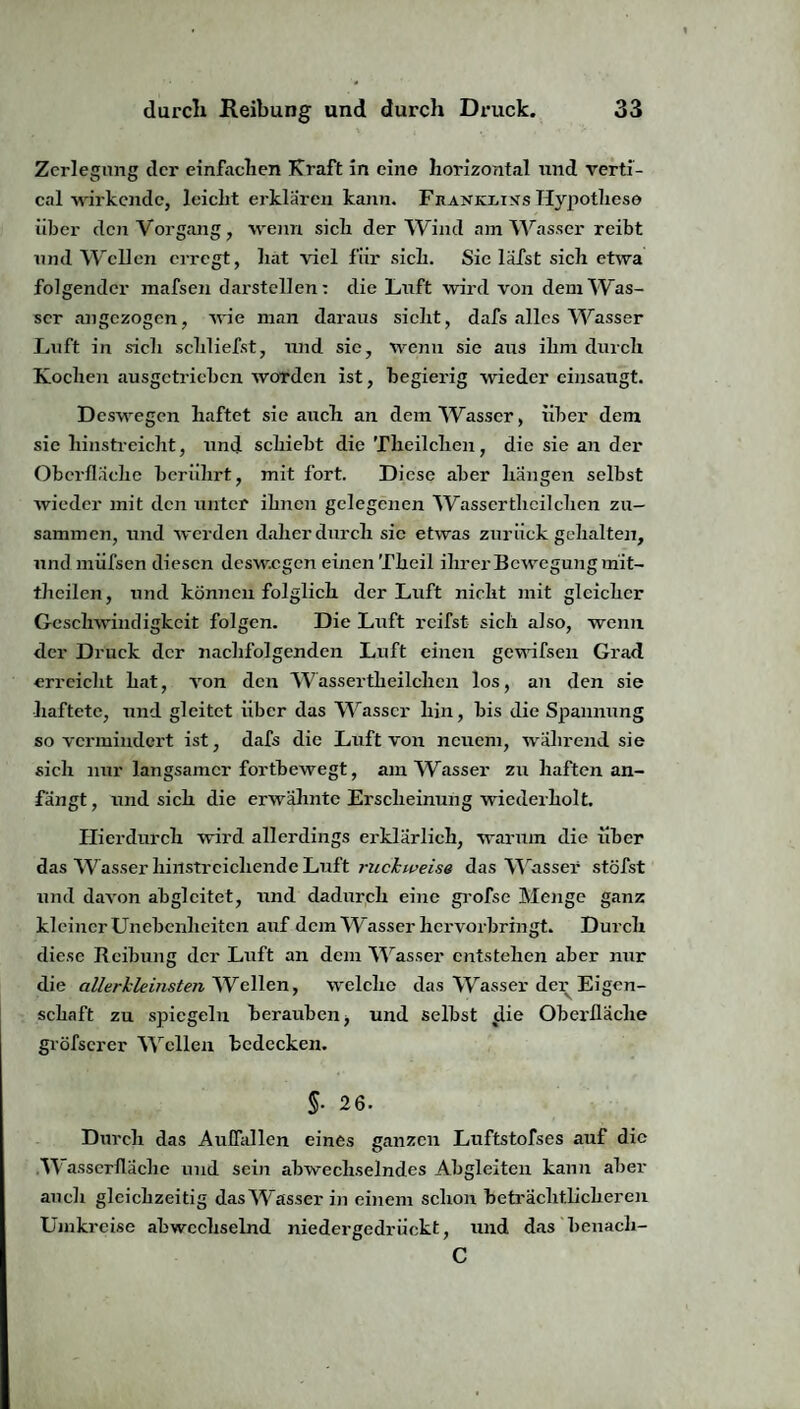 Zerlegung der einfachen Kraft in eine horizontal und verti- cal wirkende, leicht erklären kann. Fhankxiks Hypothese über den Vorgang, wenn sich der Wind am Wasser reibt und Wellen erregt, hat viel für sich. Sic läfst sich etwa folgender mafsen dai'stellen: die Luft wird von dem Was¬ ser angezogen, wie man daraus sicht, dafs alles Wasser Luft in sich schliefst, und sic, wenn sie aus ihm durch Kochen ausgetrieben Avordcn ist, begierig wieder einsaugt. Deswegen haftet sie auch an dem Wasser, über dem sie hinstreicht, und schiebt die Theilchen, die sie an der Oberfläche berührt, mit fort. Diese aber hängen selbst Aviedcr mit den unter ihnen gelegenen Wasserthcilchen zu¬ sammen, und Avcrdcn daher durch sic etwas zurück gehalten, undmüfsen diesen deswegen einen Theil ihrer Bewegung mit¬ theilen , und können folglich der Luft nicht mit gleicher Gesclrwindigkeit folgen. Die Luft reifst sich also, wenn der Druck der nachfolgenden Luft einen gewifsen Grad erreicht hat, von den Wassertheilclien los, an den sie haftete, und gleitet über das Wasser hin, bis die Spannung so vermindert ist, dafs die Luft von neuem, während sie sich nur langsamer fortbewegt, am Wasser zu haften an¬ fängt, und sich die erwähnte Erscheinung wiederholt. Hierdurch wird allerdings erklärlich, warum die über das Wasser hinstreichende Luft ruchweise das Wasser stöfst und daA'on abglcitet, und dadurch eine grofse Menge ganz kleiner Unebenheiten auf dem Wasser hervorbringt. Durch diese Reibung der Luft an dem Wasser entstehen aber nur die allerhleinsten Wellen, welche das Wasser der Eigen¬ schaft zu spiegeln berauben ■, und selbst $Ue Oberfläche gröfscrcr Wellen bedecken. §• 26. Durch das Auflallen eines ganzen Luftstofses auf die Wasserfläche und sein abwechselndes Abgleiten kann aber auch gleichzeitig das Wasser in einem schon beträchtlicheren Umkreise abwechselnd niedergedrückt, und das benacli- C