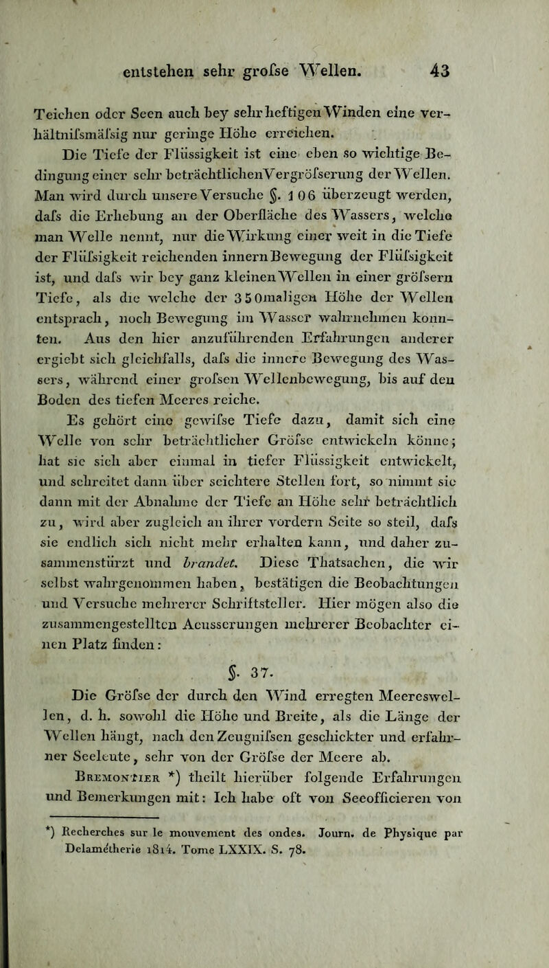 Teichen oder Seen auch bey sehr heftigen Winden eine ver- liältnifsmäl'sig nur geringe Höhe erreichen. Die Tiefe der Flüssigkeit ist eine eben so wichtige Be¬ dingung einer sehr beträchtliclienVergröfserung der Wellen. Man wird durch unsere Versuche §.106 überzeugt werden, dafs die Erhebung an der Oberfläche des Wassers, welche man Welle nennt, nur die Wirkung einer weit in die Tiefe der Fliifsigkeit reichenden innern Bewegung der Flüfsigkcit ist, und dafs wir bey ganz kleinen Wellen in einer gröfsern Tiefe, als die welche der 3S0maligcn Flöhe der Wellen entsprach, noch Bewegung im Wasser wahrnehmen konn¬ ten. Aus den hier anzuführenden Erfahrungen anderer ergiebt sich gleichfalls, dafs die innere Bewegung des Was¬ sers, während einer grofsen Wellenbewegung, bis auf den Boden des tiefen Meeres reiche. Es gehört eine gewifse Tiefe dazu, damit sich eine Welle von sehr beträchtlicher Gröfsc entwickeln könne; hat sie sich aber einmal in tiefer Flüssigkeit entwickelt, und schreitet dann über seichtere Stellen fort, so nimmt sie dann mit der Abnahme der Tiefe an Flöhe sehr beträchtlich zu, wird aber zugleich an ihrer vordem Seite so steil, dafs sie endlich sich nicht mehr erhalten kann, und daher zu¬ sammenstürzt und brandet. Diese Thatsachen, die wir selbst wahr genommen haben, bestätigen die Beobachtungen und Versuche mehrerer Schriftsteller. Hier mögen also die zusammengestclltcn Acusscrungen mehrerer Beobachter ei¬ nen Platz Anden : §• 37. Die Gröfse der durch den Wind erregten Meereswel¬ len, d. h. sowohl die Flöhe und Breite, als die Länge der Wellen hängt, nach den Zeugnifscn geschickter und erfahr¬ ner Seeleute, sehr von der Gröfse der Meere ab. Brümonjizr *) theilt hierüber folgende Erfahrungen und Bemerkungen mit: Ich habe oft von Seeofficieren von *) Recherches sur le mouvement des ondes. Journ. de Physique par Dclametherie i8i4. Tome LXXIX. S. 78.