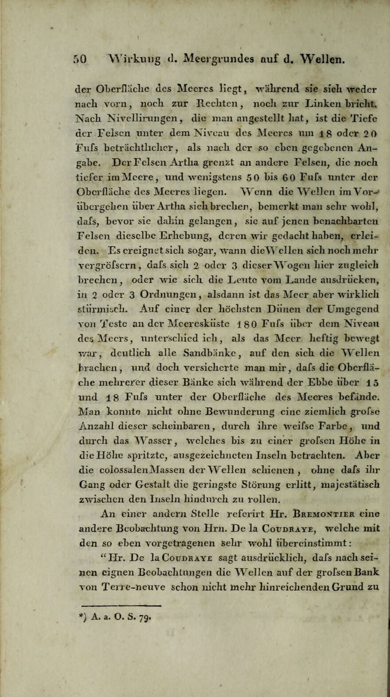 der Oberfläche des Meeres liegt, während sie sich weder nach vorn, nocli zur Reclitcn, nocli zur Linken bricht. Nach Nivcllirangcn, die man angcstcllt hat, ist die Tiefe der Felsen unter dem Niveau des Meeres um iS oder 2 0 Fufs beträchtlicher, als nach der so eben gegebenen An¬ gabe. Der Felsen Artlia grenzt an andere Felsen, die noch tiefer im Meere, und wenigstens 5 0 bis 60 Fufs unter der Oberfläche des Meeres liegen. Wenn die Wellen imVor-’ übergeken über Artlia sich brechen, bemerkt man sehr wohl, dafs, bevor sie dahin gelangen, sic auf jenen benachbarten Felsen dieselbe Erhebung, deren wir gedacht haben, erlei¬ den. Es ereignet sich sogar, wann dieWeilen sich noch mehr vergröfsern, dafs sich 2 oder 3 dieser Wogen hier zugleich brechen, oder wie sieh die Leute vom Lande ausdrücken, in 2 oder 3 Ordnungen, alsdann ist das Meer aber wirklich stürmisch. Auf einer der höchsten Diincn der Umgegend von Teste an der Meeresküste 180 Fufs über dem Niveau des Meers, unterschied ich, als das Meer heftig bewegt war, deutlich alle Sandbänke, auf den sich die M ellen brachen, und doch versicherte man mir, dafs die Oberflä¬ che mehrerer dieser Banke sich während der Ebbe über 15 und 18 Fufs unter der Oberfläche des Meeres befände. Man konnte nicht ohne Bewunderung eine ziemlich grofse Anzahl dieser scheinbaren, durch ihre weifse Farbe, und durch das “Wasser, welches bis zu einer grofsen Höhe in die Höhe spritzte, ausgezeichneten Inseln betrachten. Aber die colossalen Massen der Wellen schienen, ohne dafs ihr Gang oder Gestalt die geringste Störung erlitt, majestätisch zwischen den Inseln hindurch zu rollen. An einer andern Stelle referirt Hr. Bremontier eine andere Beobachtung von Hrn. De la Cottdraye, welche mit den so eben vorgetragenen sehr wohl übercinstimmt: “Hr. De laCouDRAYE sagt ausdrücklich, dafs nach sei¬ nen eignen Beobachtungen die M ellen auf der grofsen Bank von Terre-neuve schon nicht mehr hinreichenden Grund zu *) A. a. O. S. 79.