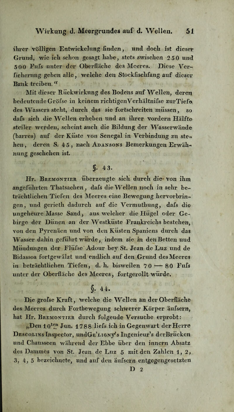 ihrer völligen Entwickelung finden, und doch ist dieser Grund, wie ich schon gesagt habe, stets swischen 2 50 und 5 00 Fufs unter der Oberfläche des Meeres. Diese Ver- fichcrnng geben alle, welche den Stockfischfang auf dieser Bank treiben.t( Mit dieser Rückwirkung des Bodens auf Wellen, deren bedeutende Gröfse in keinem richtigenVerhältnifse zurTief© des Wassers steht, durch das sie fortschreiten müssen, so dafs sich die Wellen erheben und an ihrer vordem Hälfte steiler werden, scheint auch die Bildung der Wasserwände (barres) auf der Küste von Senegal in Verbindung zu ste¬ hen , deren S. 45, nach Abansons Bemerkungen Erwäh¬ nung geschehen ist. $• 4 3. Hr. Bremontier überzeugte sich durch die- von ihm angeführten Thatsaclien, dafs die Wellen noch in sehr be¬ trächtlichen Tiefen des Meeres eine Bewegung hervorbrin¬ gen, und gerieth dadurch auf die Vermuthung, dafs die ungeheure Masse Sand, aus welcher die Hügel oder Ge- birgo der Dünen an der Wüstküste Frankreichs bestehen, von den Pyrenäen und von den Küsten Spaniens durch das W asser dahin geführt würde, indem sie in den Betten uud Mündungen der Fliifsc Adour bey St. Jean de Luz und de Bidassoa fortgewälzt und endlich auf den Grund des Meeres in beträchtlichen Tiefen, d. h. bisweilen 70 — 80 Fufs unter der Oberfläche des Meeres, fortgerollt würde. $. 44. Die grofse Kraft, Welche die Wellen an der Oberfläche des Meeres durch Fortbewegung schwerer Körper äufsern, hat Hr. Bremontier durch folgende Versuche erprobt: „Den 1 o1*” Jun. 1788 üefs ich in Gegenwart der Herr© Descolins Inspector, undGE’Li&Ny^s Ingenieur’s dcrBriickcn und Chausseen wahrend der Ebbe über den innern Absatz des Dammes von St. Jean de Luz 5 mit den Zahlen 1,2, 3, 4, 5 bezeiclincte, und auf den äufsern entgegengesetzten D 2