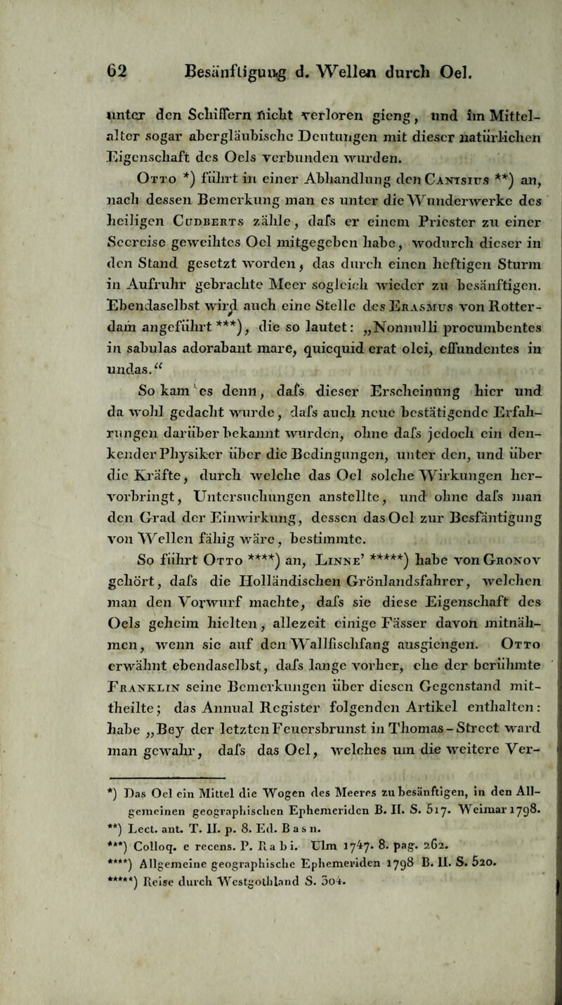 unter den SchifTern flicht verloren gieng, und im Mittel- alter sogar abergläubische Deutungen mit dieser natürlichen Eigenschaft des Ocls verbunden wurden. Otto *) führt in einer Abhandlung den Cantsius **) an, nach dessen Bemerkung man es unter die Wunderwerke des heiligen Cudberts zahle, dafs er einem Priester zu einer Seereise geweihtes Oel mitgegeben habe, wodurch dieser in den Stand gesetzt worden, das durch einen heftigen Sturm in Aufruhr gebrachte Meer sogleich wieder zu besänftigen. Ebendaselbst wirjl auch eine Stelle des Erasmus von Rotter¬ dam angeführt ***), die so lautet: „Nonnnlli procumbentes in sabulas adorabant mare, quiequid erat olci, elfundcntes in undas. “ So kanVes denn, dafs dieser Erscheinung hier und da wohl gedacht wurde, dafs auch neue bestätigende Erfah¬ rungen darüber bekannt wurden, ohne dafs jedoch ein den¬ kender Physiker über die Bedingungen, unter den, und über die Kräfte, durch welche das Oel solche Wirkungen her¬ vorbringt, Untersuchungen anstcllte, und ohne dafs inan den Grad der Einwirkung, dessen das Oel zur Bcsfäntigung Aron Wellen fällig wäre, bestimmte. So führt Otto ****) an, Linne’ *****) habe von Groxov gehört, dafs die Holländischen Grönlandsfahrcr, welchen man den Vorwurf machte, dafs sic diese Eigenschaft des Oels geheim hielten, allezeit einige Fässer davon mitnäh¬ men, wenn sie auf den Wallfischfang ausgiengen. Otto erwähnt ebendaselbst, dafs lange vorher, che der berühmte Franklin seine Bemerkungen über diesen Gegenstand mit¬ theilte; das Annual Register folgenden Artikel enthalten: habe „Bey der letzten Feuersbrunst in Thomas-Street ward man gewahr, dafs das Oel, welches um die weitere Ver- *) Das Oel ein Mittel die Wogen des Meeres zu besänftigen, in den All¬ gemeinen geographischen Ephemeridcn B. II. S. 5i7« Weimar 1798* **) Lect. ant. T. II. p. 8. Ed. Basn. ***) Colloq. e recens. P. Ra bi. Ulm 1747. 8. pag. 262. ****) Allgemeine geographische Ephemeridcn 1798 R* S. 520. *****) Reise durch Westgothland S. 3o4.