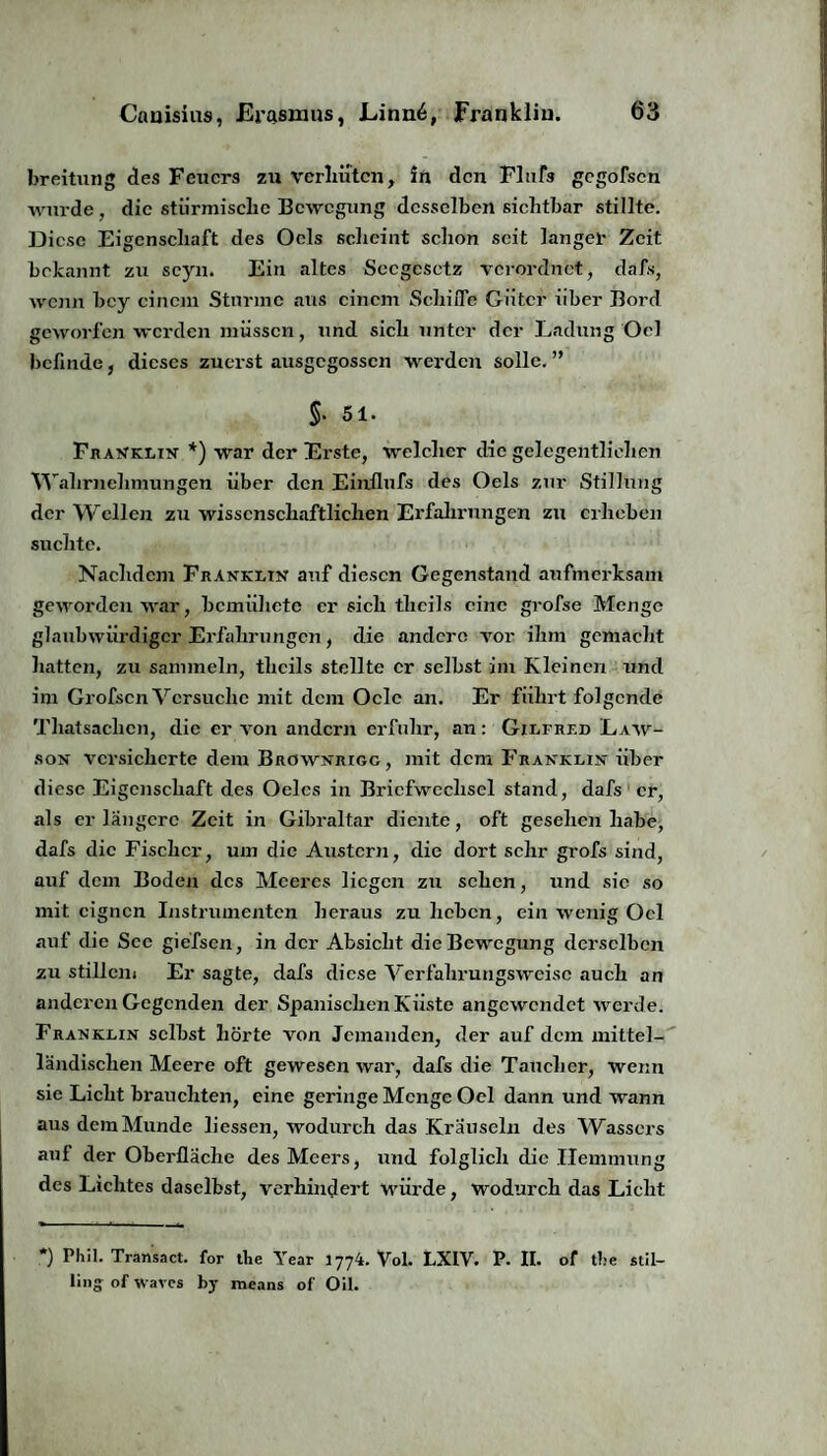 breitung des Feuers zu verhüten, in den Flufs gegofsen wurde , die stürmische Bewegung desselben sichtbar stillte. Diese Eigenschaft des Ocls scheint schon seit langer Zeit bekannt zu seyn. Ein altes Sccgcsetz verordnet, dafs, wenn bey einem Sturme aus einem Schilfe Güter über Bord geworfen werden müssen, und sich unter der Ladung Oel befinde, dieses zuerst ausgegossen werden solle. ” S- 51. Franklin *) war der Erste, welcher die gelegentlichen Wahrnehmungen über den Einilufs des Oels zur Stillung der Wellen zu wissenschaftlichen Erfahrungen zu erheben suchte. Nachdem Franklin auf diesen Gegenstand aufmerksam geworden war, bemiihete er sich theils eine grofse Menge glaubwürdiger Erfahrungen, die andere vor ihm gemacht hatten, zu sammeln, theils stellte er selbst im Kleinen und im Grofscn Versuche mit dem Oclc an. Er führt folgende Tliatsachcn, die er von andern erfuhr, an: Gilfrf.d Law- son versicherte dem Brownrigg , mit dem Franklin über diese Eigenschaft des Oelcs in Briefwechsel stand, dafs er, als er längere Zeit in Gibraltar diente, oft gesehen habe, dafs die Fischer, um die Austern, die dort sehr grofs sind, auf dem Boden des Meeres liegen zu sehen, und sic so mit eignen Instrumenten heraus zu heben, ein wenig Oel auf die See giefsen, in der Absicht die Bewegung derselben zu stillen» Er sagte, dafs diese Verfahrungsweise auch an anderen Gegenden der Spanischen Küste angewendet werde. Franklin selbst hörte von Jemanden, der auf dem mittel¬ ländischen Meere oft gewesen war, dafs die Taucher, wenn sie Licht brauchten, eine geringe Menge Oel dann und wann aus dem Munde Hessen, wodurch das Kräuseln des Wassers aul der Oberfläche des Meers, und folglich die Hemmung des Lichtes daselbst, verhindert würde, wodurch das Licht *) Phil. Transact. for tbe Year 1774. Vol. LXIV. P. II. of tbe stil- lii'o of Waves by rneans of Oil.