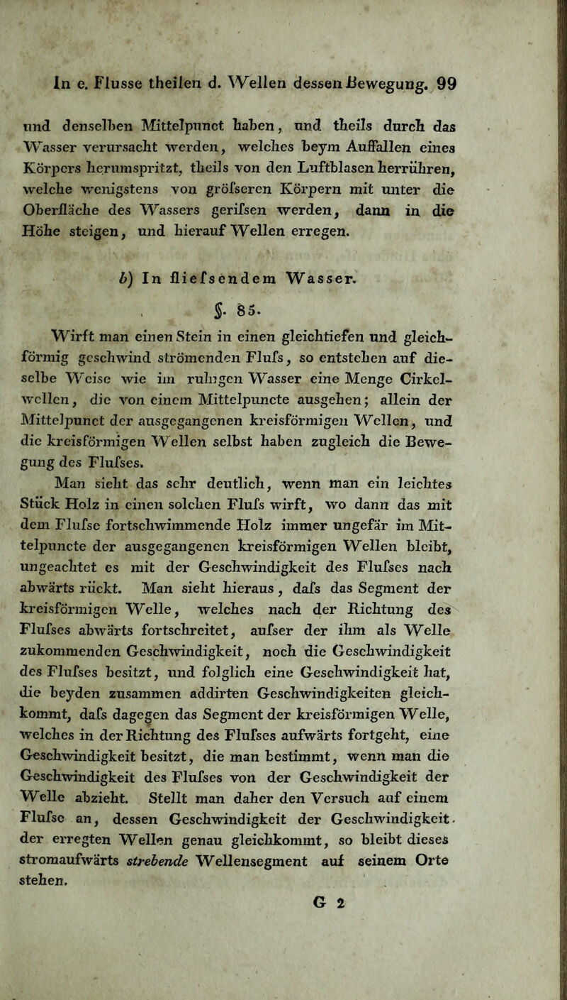 und denselben Mittelpunct haben, und theils durch das Wasser verursacht werden, welches beym Auffallen eines Körpers herumspritzt, theils von den Luftblasen herrühren, welche wenigstens von gröfseren Körpern mit unter die Oberfläche des Wassers gerifsen werden, dann in die Höhe steigen, und hierauf Wellen erregen. b) In fliefsendem Wasser. §. S5. Wirft man einen Stein in einen gleichtiefen und gleich¬ förmig geschwind strömenden Flufs, so entstehen auf die¬ selbe Weise wie im ruhigen Wasser eine Menge Cirkel- wcllcn, die von einem Mittelpuncte ausgehen; allein der Mittelpunct der ausgegangenen kreisförmigen Wellen, und die kreisförmigen Wellen selbst haben zugleich die Bewe¬ gung des Flufses. Man sieht das sehr deutlich, wenn man ein leichtes Stück Holz in einen solchen Flufs wirft, wo dann das mit dem Flufse fortschwimmende Holz immer ungefär im Mit¬ telpuncte der ausgegangenen kreisförmigen Wellen bleibt, ungeachtet es mit der Geschwindigkeit des Flufses nach abwärts rückt. Man sieht hieraus , dafs das Segment der kreisförmigen Welle, welches nach der Richtung des Flufses abwärts fortschreitet, aufser der ihm als Welle zukommenden Geschwindigkeit, noch die Geschwindigkeit des Flufses besitzt, und folglich eine Geschwindigkeit hat, die beyden zusammen addirten Geschwindigkeiten gleich¬ kommt, dafs dagegen das Segment der kreisförmigen Weile, welches in der Richtung des Flufses aufwärts fortgeht, eine Geschwindigkeit besitzt, die man bestimmt, wenn man die Geschwindigkeit des Flufses von der Geschwindigkeit der Welle abzieht. Stellt man daher den Versuch auf einem Flufse an, dessen Geschwindigkeit der Geschwindigkeit- der erregten Wellen genau gleichkommt, so bleibt dieses stromaufwärts strebende Wellensegment auf seinem Orte stehen. G 2