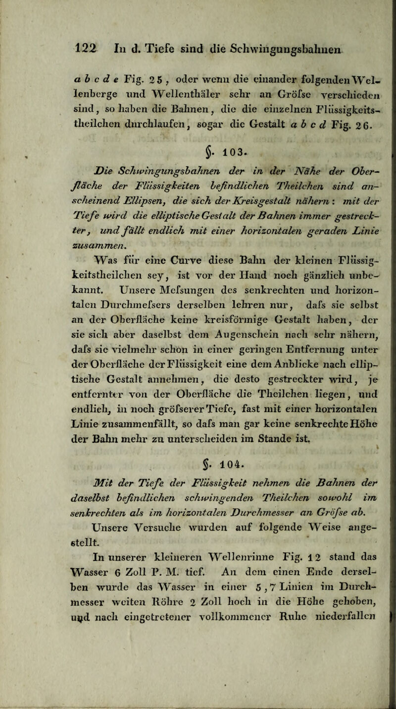 ab c d e Fig. 2 5 , oder wenn die einander folgenden Wel¬ lenberge und Wellcnthäler sehr an Gröfse verschieden sind, so haben die Bahnen , die die einzelnen Fliissigkeits- theilchen durchlaufen, sogar die Gestalt ab c d Fig. 2 6. §. 103. Die Schwingungsbahnen der in der Nähe der Ober¬ fläche der Flüssigkeiten befindlichen Theilchen sind an¬ scheinend Ellipsen, die sich der Kreisgestalt nähern : mit der Tiefe wird die elliptische Gest alt der Bahnen immer gestreck¬ ter, und fällt endlich mit einer horizontalen geraden Linie zusammen. Was für eine Curve diese Bahn der kleinen Fliissig- keitstlieilchen sey, ist vor der Hand noch gänzlich unbe¬ kannt. Unsere Mcfsungen des senkrechten und horizon¬ talen Durclnnefsers derselben lehren nur, dafs sie selbst an der Oberfläche keine kreisförmige Gestalt haben, der sie sich aber daselbst dem Augenschein nach sehr nähern, dafs sie vielmehr schon in einer geringen Entfernung unter der Oberfläche der Flüssigkeit eine dem Anblicke nach ellip¬ tische Gestalt annehmen, die desto gestreckter wird, je entfernter von der Oberfläche die Theilchen liegen, und endlich, in noch gröfserer Tiefe, fast mit einer horizontalen Linie zusammenfällt, so dafs man gar keine senkrechte Höhe der Bahn mehr zu unterscheiden im Stande ist. \ §. 104. Mit der Tiefe der Flüssigkeit nehmen die Bahnen der daselbst befindlichen schwingenden Theilchen sowohl im senkrechten als im horizontalen Durchmesser an Gröfse ab. Unsere Versuche wurden auf folgende Weise ange¬ stellt. In unserer kleineren Wellenrinne Fig. 12 stand das Wasser 6 Zoll P. M. tief. An dem einen Ende dersel¬ ben wurde das Wasser in einer 5,7 Linien im Durch¬ messer weiten Röhre 2 Zoll hoch in die Höhe gehoben, mj.d nach eingetretener vollkommener Ruhe niederfallcn