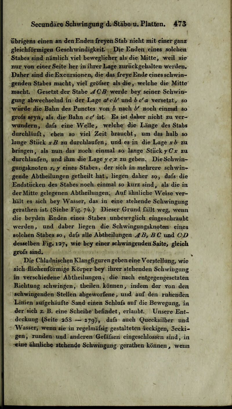 übrigens einen an den Enden freyen Stab nicht mit einer ganz gleichförmigen Geschwindigkeit. Die Enden eines solchen Stabes sind nämlich viel beweglicher als die Mitte, weil sie nur von einer Seite her in ihrer Lage zurückgehalten werden. Daher sind dieExcursionen, die das freye Ende eines schwin¬ genden Stabes macht, viel gröfser als die, welche die Mitte macht. Gesetzt der Stabe ACB werde bey seiner Schwin¬ gung abwechselnd in der Lage a'cb' und b c‘a versetzt, so würde die Bahn des Punctes von b nach b* noch einmal so grols seyn, als. die Bahn ec' ist- Es ist daher nicht zu ver¬ wundern, dafs eine Welle, welche die Länge des Stabs durchläuft, eben so viel Zeit braucht, um das halb so lange Stück xB zu durchlaufen, und es in die Lage xb zu bringen, als nun das noch einmal so lange Stück yCx zu durchlaufen, und ihm die Lage ycx zu geben. Die Schwin¬ gungsknoten x,y eines Stabes, der sich in mehrere schwin¬ gende Abtheilungen getheilt hat, liegen daher so, dafs die Endstücken des Stabes noch einmal so kurz sind, als die in der Mitte gelegenen Abtheilungen. Auf ähnliche Weise ver¬ hält es sich bey Wasser, das in eine stehende Schwingung gerathen ist. (Siehe Fig. 74.) Dieser Grund fällt weg, wenn die beyden Enden eines Stabes unbeweglich eingeschraubt werden, und daber liegen die Schwingungsknoten eines solchen Stabes so, dafs alle Abtheilungen AB, BC und CD desselben Fig. 127, wie bey einer schwingenden Saite, gleich grofs sind. Die Chladnischen Klangfiguren geben eine Vorstellung, wie sich flächenförmige Körper bey ihrer stehenden Schwingung in verschiedene Abtheilungen, die nach entgegengesetzten Richtung schwingen, theilen können, indem der von den schwingenden Stellen abgeworfene, und auf den ruhenden Linien aufgehäufte Sand einen Schlufs auf die Bewegung, in der sich z. B. eine Scheibe befindet, erlaubt. Unsere Ent¬ deckung (Seite 268 — 27g), dafs auch Quecksilber und Wasser, wenn sie in regelmäfsig gestalteten 4eckigen, 3ecki- gen, runden und anderen Gefafsen eingeschlossen sind, in «ine ähnliche stehende Schwingung gerathen können, wenn