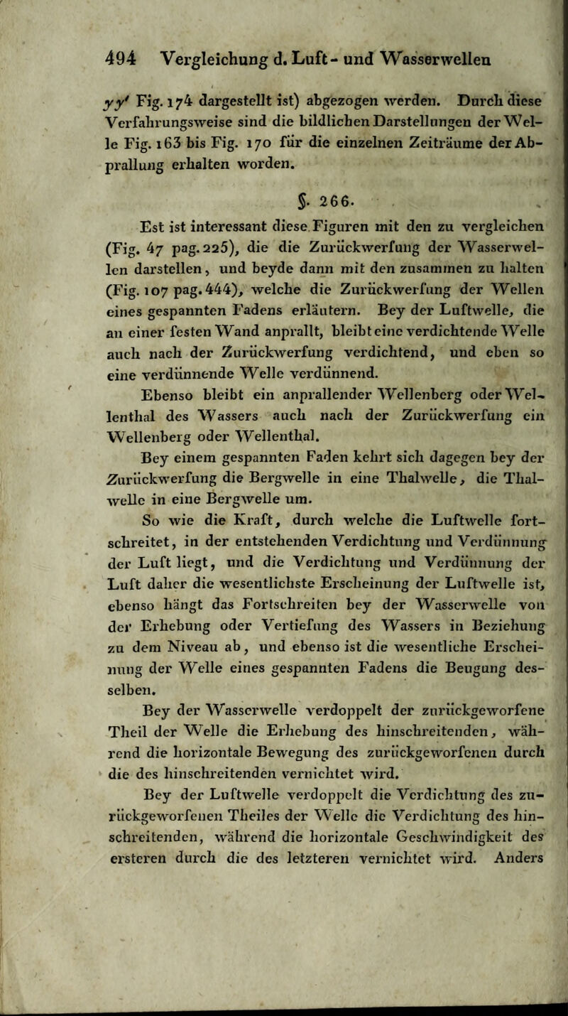 yy' Fig. 174 dargestellt ist) abgezogen werden. Durdli diese Verfaln ungsweise sind die bildlichen Darstellungen der Wel¬ le Fig. i63 bis Fig. 170 für die einzelnen Zeiträume der Ab¬ prallung erhalten worden. §. 266. Est ist interessant diese Figuren mit den zu vergleichen (Fig. 47 pag. 225), die die Zurückwerfung der Wasserwel¬ len darstellen, und beyde dann mit den zusammen zu halten (Fig. 107 pag. 444), welche die Zurückwerfung der Wellen eines gespannten Fadens erläutern. Bey der Luftwelle, die au einer festen Wand anprallt, bleibt eine verdichtende Welle auch nach der Zurückwerfung verdichtend, und eben so eine verdünnende Welle verdünnend. Ebenso bleibt ein anprallender Wellenberg oder Wel¬ lenthal des Wassers auch nach der Zurückwerfung ein Wellenberg oder Wellenthal. Bey einem gespannten Faden kehrt sich dagegen bey der Zurückwerfung die Bei’gwelle in eine Thalwelle, die Thal¬ welle in eine Bergwelle um. So wie die Kraft, durch welche die Luftwelle fort¬ schreitet, in der entstehenden Verdichtung und Verdünnung der Luft liegt, und die Verdichtung und Verdünnung der Luft daher die wesentlichste Erscheinung der Luftwelle ist, ebenso hängt das Fortsehreiten bey der Wasserwelle von der Erhebung oder Vertiefung des Wassers in Beziehung zu dem Niveau ab, und ebenso ist die wesentliche Erschei¬ nung der Welle eines gespannten Fadens die Beugung des¬ selben. Bey der Wasserwelle verdoppelt der zurückgeworfene Theil der Welle die Erhebung des hinschreitenden, wäh¬ rend die horizontale Bewegung des zurückgeworfenen durch die des hinschreitenden vernichtet wird. Bey der Luftwelle verdoppelt die Verdichtung des zu¬ rückgeworfenen Theiles der Welle die Verdichtung des hin¬ schreitenden, während die horizontale Geschwindigkeit des ersteren durch die des letzteren vernichtet wird. Anders