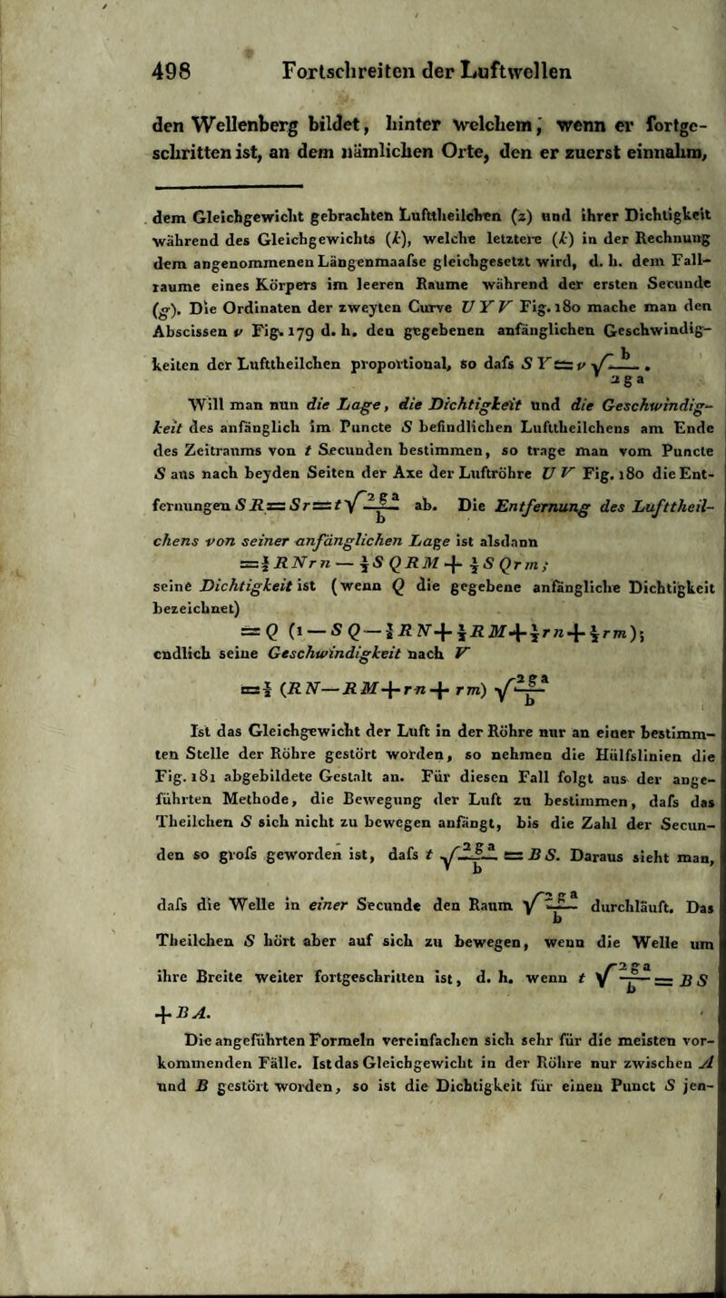 den Wellenberg bildet, hinter welchem, wenn er fortge¬ schritten ist, an dem nämlichen Orte, den er zuerst einnahm. dem Gleichgewicht gebrachten Lufttlieilchen (z) und ihrer Dichtigkeit während des Gleichgewichts (£), welche letztere (k) in der Rechnung dem angenommenen Längenmaafse gleichgesetzt wird, d. h. dem Fall¬ raume eines Körpers im leeren Raume während der ersten Secunde (g). Die Ordinaten der zweyten Curve UYV Fig. 180 mache man den Abscissen v Fig1.179 d. h. den gegebenen anfänglichen Geschwindig¬ keiten der Lufttlieilchen proportional, so dafs S K ts v fl i1. . aga Will man nun die Lage, die Dichtigkeit und die Geschwindig¬ keit des anfänglich im Puncte 5 befindlichen Lufttheilchens am Ende des Zeitraums von t Secunden bestimmen, so trage man vom Puncte S ans nach beyden Seiten der Axe der Luftröhre U V Fig. 180 die Ent¬ fernungen SRz= SrÄ/'Z-LI-il ab. Die Entfernung des Lufttheil¬ chens von seiner anfänglichen Lage ist alsdann =z*RNrn — $SQRM-f iSQrin; seine Dichtigkeit ist (wenn Q die gegebene anfängliche Dichtigkeit bezeichnet) = Q (1 — endlich seine Geschwindigkeit nach V n=! (RN—R M-\-r-n-\- rm) Ist das Gleichgewicht der Luft in der Röhre mir an einer bestimm¬ ten Stelle der Röhre gestört worden, so nehmen die Hülfslinien die Fig. 181 abgebildete Gestalt an. Für diesen Fall folgt aus der ange¬ führten Methode, die Bewegung der Luft zu bestimmen, dafs das Theilchen S sich nicht zu bewegen aniangt, bis die Zahl der Secun¬ den so grofs geworden ist, dafs t f'HfL = B S. Daraus sieht man, ' b dafs die Welle in einer Secunde den Raum fdurchläuft. Das b Theilchen iS hört aber auf sich zu bewegen, wenn die Welle um ihre Breite weiter Fortgeschritten ist, d. h, wenn t + BA. Die angeführten Formeln vereinfachen sich sehr für die meisten vor¬ kommenden Fälle. Ist das Gleichgewicht in der Röhre nur zwischen A und B gestört worden, so ist die Dichtigkeit für einen Punct S jen-