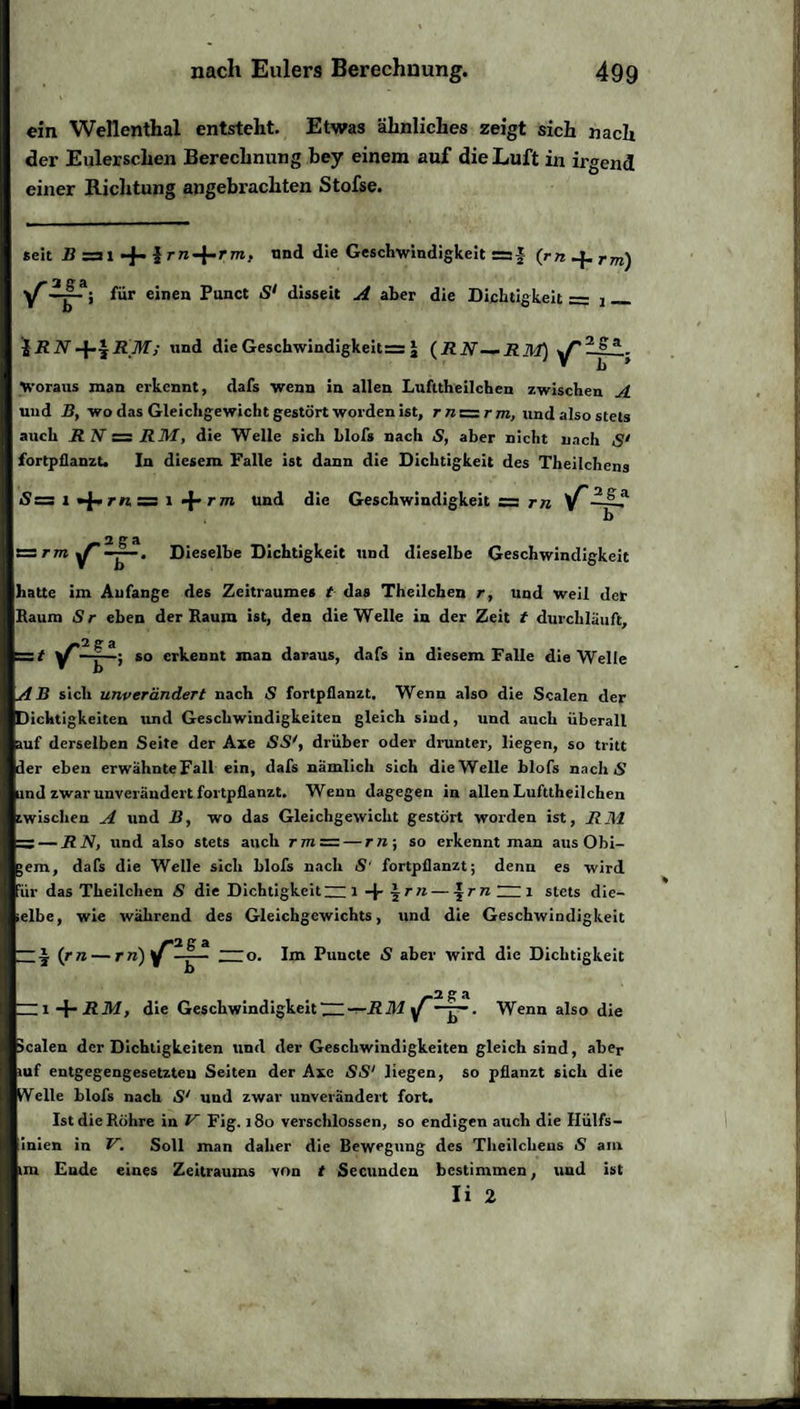 ein Wellenthal entsteht. Etwas ähnliches zeigt sich nach der Eulerschen Berechnung bey einem auf die Luft in irgend einer Richtung angebrachten Stofse. seit B zs 1 + 1 nnd die Geschwindigkeit r=J (rnJ^rm) für einen Punct S1 disseit A aber die Dichtigkeit = j __ iRNund die Geschwindigkeit= £ (RN—-RM) -ga- Woraus man erkennt, dafs wenn in allen Lufttheilchen zwischen A und B, wo das Gleichgewicht gestört worden ist, r« = rm, und also stets auch RN = RM, die Welle sich blofs nach S, aber nicht nach S' fortpflanzt. In diesem Falle ist dann die Dichtigkeit des Theilchens =: l »j-rti = l «J-rm und die Geschwindigkeit er rn b rr rm ^ aga Dieselbe Dichtigkeit und dieselbe Geschwindigkeit hatte im Anfänge des Zeitraumes t das Theilchen r, und weil der Baum Sr eben der Raum ist, den die Welle in der Zeit t durchläuft, :t ^- ^so erkennt man daraus, dafs in diesem Falle die Welle AB sich unverändert nach S fortpflanzt. Wenn also die Scalen der Dichtigkeiten und Geschwindigkeiten gleich sind, und auch überall uf derselben Seite der Axe SS', drüber oder drunter, liegen, so tritt der eben erwähnteFall ein, dafs nämlich sich die Welle blofs nach S ind zwar unverändert fortpflanzt. Wenn dagegen in allen Lufttheilchen wischen A ttnd B, wo das Gleichgewicht gestört worden ist, RM =s— RN, und also stets auch rm=r — rn-, so erkennt man aus Ohi- em, dafs die Welle sich blofs nach S‘ fortpflanzt; denn es wird 'iir das Theilchen S die Dichtigkeit~ l -f- \ rn — \rn~Zi stets die- elbe, wie während des Gleichgewichts, und die Geschwindigkeit — j. (rn — rre)y —j— —o. Im Puncte £ aber wird die Dichtigkeit _ 2 g a die Geschwindigkeit~-r-RM y —j-. Wenn also die scalen der Dichtigkeiten und der Geschwindigkeiten gleich sind, aber »uf entgegengesetzten Seiten der Axe SS1 liegen, so pflanzt sich die Welle blofs nach S' und zwar unverändert fort. Ist die Röhre in V Fig. 180 verschlossen, so endigen auch die Hülfs- inien in V. Soll man daher die Bewegung des Theilchens S am int Ende eines Zeitraums von t Secundcn bestimmen, und ist Ii 2