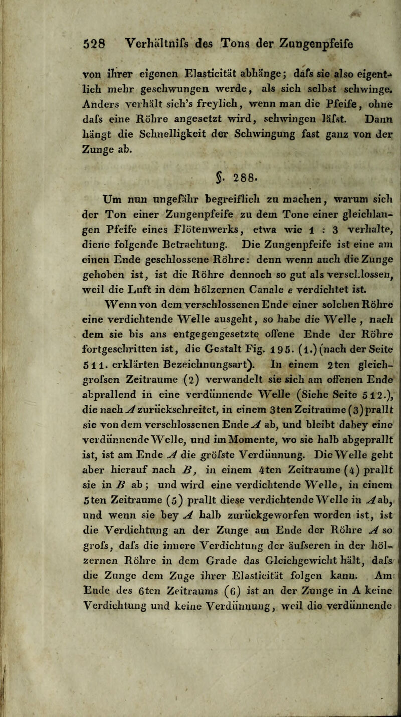 von ilirer eigenen Elasticität abhänge; dafs sie also eigent-> licli mehr geschwungen werde, als sich selbst schwinge. Anders verhält sich’s freylich, wenn man die Pfeife, ohne dafs eine Röhre angesetzt wird, schwingen läfst. Dann hangt die Schnelligkeit der Schwingung fast ganz von der Zunge ab. $. 288- Um nun ungefähr begreiflich zu machen, warum sich der Ton einer Zungenpfeife zu dem Tone einer gleichlan¬ gen Pfeife eines Flötenwerks, etwa wie 1 : 3 verhalte, diene folgende Betrachtung. Die Zungenpfeife ist eine am einen Ende geschlossene Röhre: denn wenn auch die Zunge gehoben ist, ist die Röhre dennoch so gut als verschlossen, weil die Luft in dem hölzernen Canale e verdichtet ist. Wenn von dem verschlossenen Ende einer solchen Röhre eine verdichtende Welle ausgeht, so habe die Welle , nach dem sie bis ans entgegengesetzte olfene Ende der Röhre fortgeschritten ist, die Gestalt Fig. 195. (l.)(nach der Seite 5 11. erklärten Bezeichnungsart). In einem 2ten gleich- grofsen Zeiträume (2) verwandelt sie sich am offenen Ende abprallend in eine verdünnende Welle (Siehe Seite 512.), die nach Azurückschreitet, in einem 3ten Zeiträume (3)prallt sie von dem verschlossenen Ende A ab, und bleibt dabey eine verdünnende Welle, und im Momente, wo sie halb abgeprallt ist, ist am Ende A die gröbste Verdünnung. Die Welle geht aber hierauf nach B, in einem 4tcn Zeiträume (4) prallt sie in B ab; und wird eine verdichtende Welle, in einem Sten Zeiträume (5) prallt diese verdichtende Welle in ^ab, und wenn sie bey A halb zurückgeworfen worden ist, ist die Verdichtung an der Zunge am Ende der Röhre A so grofs, dafs die innere Verdichtung der äufseren in der höl¬ zernen Röhre in dem Grade das Gleichgewicht hält, dafs die Zunge dem Zuge ihrer Elasticität folgen kann. Am Ende des 6ten Zeitraums (6) ist an der Zunge in A keine Verdichtung und keine Verdünnung, weil die verdünnende