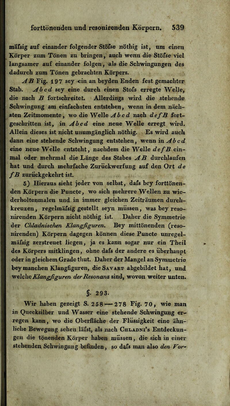 mäfsig auf einander folgender Stöfse nöthig ist, um einen Körper zum Tönen zu bringen, auch wenn die Stöfse viel langsamer auf einander folgen, als die Schwingungen des dadurch zum Tönen gebrachten Körpers. AB Fig. 197 sey ein an beyden Enden fest gemachter Stab. Ab cd sey eine durch einen Stofs erregte Welle, die nach B fortschreitet. Allerdings wird die stehende Schwingung am einfachsten entstehen, wenn in dem näch¬ sten Zeitmomente, wo die Welle Ab cd nach defB fort¬ geschritten ist, in Ab cd eine neue Welle erregt wird. Allein dieses ist nicht unumgänglich nöthig. Es wird auch dann eine stehende Schwingung entstehen, wenn in Ab cd eine neue Welle entsteht, nachdem die Welle defB ein¬ mal oder mehrmal die Länge des Stabes AB durchlaufen hat und durch mehrfache Zuriickwerfung auf den Ort de f B zurückgekehrt ist. 5) Hieraus sieht jeder von selbst, dafs bey forttönen¬ den Körpern die Puncte, wo sich mehrere Wellen zu wie- derholtenmalen und in immer gleichen Zeiträumen durch¬ kreuzen , regelinäfsig gestellt seyn müssen, was bey reso¬ nirenden Körpern nicht nöthig ist. Daher die Symmetrie der Chladnischen Klangfiguren. Bey mittönenden (reso¬ nirenden) Körpern dagegen können diese Puncte unregel- mäfsig zerstreuet liegen, ja es kann sogar nur ein Theil des Körpers mitklingen, ohne dafs der andere es überhaupt oder in gleichem Grade tliut. Daher der Mangel an Symmetrie bey manchen Klangfiguren, dieS-WART abgebildet hat, und welche Klangfiguren der Resonanz sind, wovon weiter unten. §. 293. Wir haben gezeigt S. 258 — 278 Eig. 70, wie man in Quecksilber und Wasser eine stehende Schwingung er¬ regen kann, wo die Oberfläche der Flüssigkeit eine ähn¬ liche Bewegung sehen läfst, als nach Chladni’s Entdeckun¬ gen die tönenden Körper haben müssen, die sich in einer stehenden Schwingung befinden, so dafs man also den Vor-