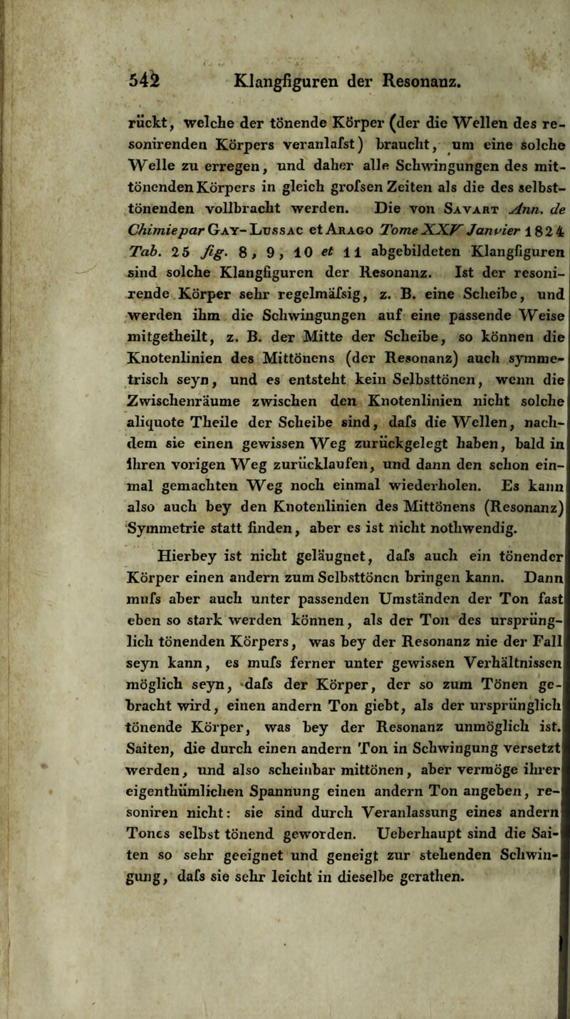 rückt, welche der tönende Körper (der die Wellen des re- sonirenden Körpers veranlafst) braucht, um eine solche Welle zu erregen, und daher alle Schwingungen des mit¬ tönenden Körpers in gleich grofsen Zeiten als die des selbst¬ tönenden vollbracht werden. Die von Savart Ann. de ChimieparGay-Lussac etARAGo TomeXXV Januier 182 4 Tab. 25 fig. 8, 9, 10 et 11 abgebildeten Klangfiguren sind solche Klangfiguren der Resonanz. Ist der resoni- rende Körper sehr regelmäfsig, z. B. eine Scheibe, und werden ihm die Schwingungen auf eine passende Weise mitgetheilt, z. B. der Mitte der Scheibe, so können die Knotenlinien des Mittönens (der Resonanz) auch symme¬ trisch seyn, und es entsteht kein Selbsttönen, wenn die Zwischenräume zwischen den Knotenlinien nicht solche alicjuote Theile der Scheibe sind, dafs die Wellen, nach¬ dem sie einen gewissen Weg zurückgelegt haben, bald in ihren vorigen Weg zuriicklaufen, und dann den schon ein¬ mal gemachten Weg noch einmal wiederholen. Es kann also auch bey den Knotenlinien des Mittönens (Resonanz) Symmetrie statt finden, aber es ist nicht nothwendig. Hierbey ist nicht geläugnet, dafs auch ein tönender Körper einen andern zum Sclbsttöncn bringen kann. Dann mufs aber auch unter passenden Umständen der Ton fast eben so stark werden können, als der Ton des ursprüng¬ lich tönenden Körpers, was bey der Resonanz nie der Fall seyn kann, es mufs ferner unter gewissen Verhältnissen möglich seyn, dafs der Körper, der so zum Tönen ge¬ bracht wird, einen andern Ton giebt, als der ursprünglich tönende Körper, was bey der Resonanz unmöglich ist.; Saiten, die durch einen andern Ton in Schwingung versetzt werden, und also scheinbar mittönen, aber vermöge ihrer eigentkümlichen Spannung einen andern Ton angeben, re- soniren nicht: sie sind durch Veranlassung eines andern Tones selbst tönend geworden. Ueberhaupt sind die Sai¬ ten so sehr geeignet und geneigt zur stehenden Schwin¬ gung, dafs sie sehr leicht in dieselbe gcrathen.