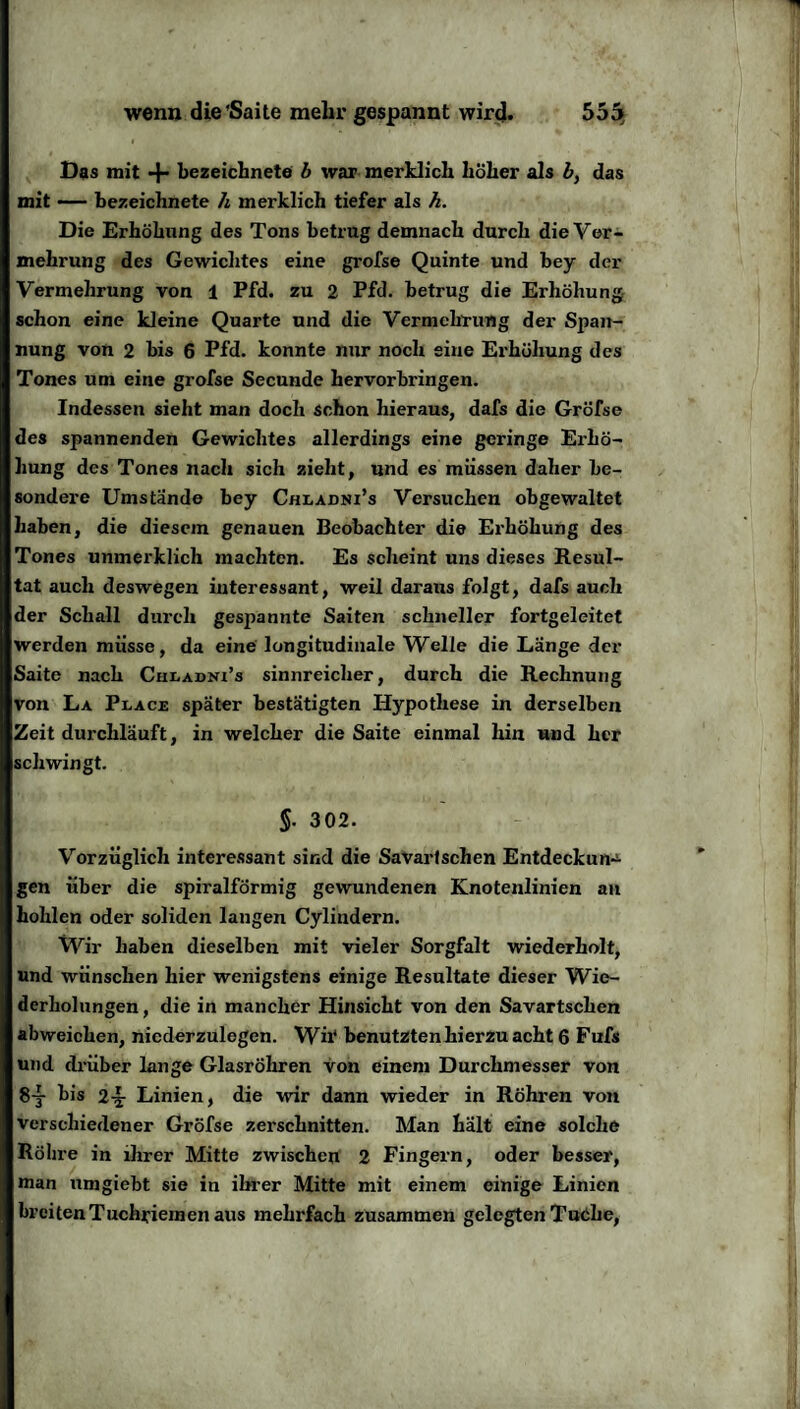 wenn die'Saite mehr gespannt wird. 555* Das mit + bezeichnete b war merklich höher als b} das mit — hezeichnete h merklich tiefer als h. Die Erhöhung des Tons betrug demnach durch die Ver¬ mehrung des Gewichtes eine grofse Quinte und bey der Vermehrung von 1 Pfd. zu 2 Pfd. betrug die Erhöhung schon eine kleine Quarte und die Vermehrung der Span¬ nung von 2 bis 6 Pfd. konnte nur noch sine Erhöhung des Tones um eine grofse Secunde hervorbringen. Indessen sieht man doch schon hieraus, dafs die Grofse des spannenden Gewichtes allerdings eine geringe Erhö¬ hung des Tones nach sich zieht, und es müssen daher be¬ sondere Umstände bey Chlajdni’s Versuchen ob gewaltet haben, die diesem genauen Beobachter die Erhöhung des Tones unmerklich machten. Es scheint uns dieses Resul¬ tat auch deswegen interessant, weil daraus folgt, dafs auch der Schall durch gespannte Saiten schneller fortgeleitet werden müsse, da eine longitudinale Welle die Länge der Saite nach Chladni’s sinnreicher, durch die Rechnung von La Place später bestätigten Hypothese in derselben Zeit durchläuft, in welcher die Saite einmal hin und her schwingt. §. 302. Vorzüglich interessant sind die Savartschen Entdeckung gen über die spiralförmig gewundenen Knotenlinien an hohlen oder soliden langen Cylindern. Wir haben dieselben mit vieler Sorgfalt wiederholt, und wünschen hier wenigstens einige Resultate dieser Wie¬ derholungen , die in mancher Hinsicht von den Savartschen abweichen, niederzulegen. Wii‘ benutzten hierzu acht 6 Fufs und drüber lange Glasröhren von einem Durchmesser von 8y bis 2-§- Linien, die wir dann wieder in Röhren von verschiedener Grofse zerschnitten. Man hält eine solche Röhre in ihrer Mitte zwischen 2 Fingern, oder besser, man umgiebt sie in ihrer Mitte mit einem einige Linien breiten Tuchriemen aus mehrfach zusammen gelegten Tuche,