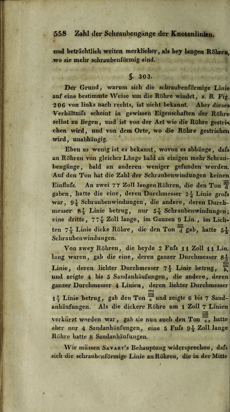 und beträchtlich weiten merklicher, als bey langen Röhren, wo sie mehr schraubenförmig sind. §. 303. Der Grund, warum sich die schraubenförmige Linie auf eine bestimmte Weise um die Röhre windet, z. B. Fig. 206 von links nach rechts, ist nicht bekannt. Aber dieses Verhältnifs scheint in gewissen Eigenschaften der Röhre selbst zu liegen, und ist von der Art wie die Röhre gestrig chen wird, und von dem Orte, wo die Röhre gestrichen wird, unabhängig. Eben so wenig ist es bekannt, wovon es abhänge, dafs an Röhren von gleicher Länge bald an einigen mehrScliraü- bengänge, bald an anderen weniger gefunden werden. Auf den Ton hat die Zahl der Schraubenwindungen keinen Einflufs. An zwei 77 Zoll langen Röhren, die den Ton gaben, hatte die eine, deren Durchmesser 2-^ Linie grofs war, 9-§- Schraubenwindungen, die andere, deren Durch¬ messer 8^r Linie betrug, nur 5-5: Schraubenwindungen; eine dritte, 77-5- Zoll lange, im Ganzen 9 Lin., im Lich¬ ten 7^ Linie dicke Röhre, die den Ton d gab, hatte 5-y Schrauben Windungen. Von zwey Röhren, die beyde 2 Fufs 11 Zoll ll Lin. lang waren, gab die eine, deren ganzer Durchmesser 8-§- Linie, deren lichter Durchmesser 7-f- Linie betrug, ^ und zeigte 4 bis 5 Sandanhäufungen, die andere, deren ganzer Durchmesser 4 Linien, deren lichter Durchmesser 1-j Linie betrug, gab den Ton ~imd zeigte 6 bis 7 Sand¬ anhäufungen. Als die dickere Röhre um 1 Zoll 7 Linien verkürzt worden war, gab sic nun auch den Ton “7, hatte aber nur 4 Sandanhäufungen, eine 5 Fufs 9^. Zoll lange Röhre hatte 8 Sandanhäufungen. Wir müssen Savart’s Behauptung widersprechen, dafs sich die schraubenförmige Linie an Röhren, die in der Mitte /