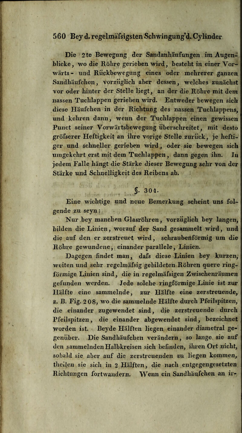 Die 2te Bewegung der Sandanhäufungen im Augen¬ blicke, wo die Röhre gerieben, wird, besteht in einer Vor¬ wärts - und Rückbewegung eines oder mehrerer ganzen Sandhäufchen, vorzüglich aber dessen, welches zunächst vor oder hinter der Stelle liegt, an der die Röhre mit dem nassen Tuchlappen gerieben wird. Entweder bewegen sich diese Häufchen in der Richtung des nassen Tuchlappens, und kehren dann, wenn der Tuchlappen einen gewissen Punct seiner Vorwärtsbewegung überschreitet, mit desto gröfserer Heftigkeit an ihre vorige Stelle zurück, je hefti¬ ger und schneller gerieben wird, oder sie bewegen sich umgekehrt erst mit dem Tuchlappen , dann gegen ihn. In jedem Falle hängt die Starke dieser Bewegung sehr von der Stärke und Schnelligkeit des Reibens ab. §. 304. Eine wichtige und neue Bemeikung scheint uns fol¬ gende zu seyn: Nur bey manchen Glasröhren, vorzüglich bey langen, bilden die Linien, worauf der Sand gesammelt wird, und die auf den er zerstreuet wird, schraubenförmig um die Röhre gewundene, einander parallele, Linien. Dagegen findet man, dafs diese Linien bey kurzen, weiten und sehr regelmäfsig gebildeten Röhren quere ring¬ förmige Linien sind, die in regelmäfsigen Zwischenräumen gefunden werden. Jede solche• ringförmige Linie ist zur Hälfte eine sammelnde, zur Hälfte eine zerstreuende, z. B. Fig. 2 08, wo die sammelnde Hälfte durch Pfeilspitzen, die einander zugewendet sind, die zerstreuende durch Pfeilspitzen, die einander abgewendet sind, bezeichnet worden ist. Beyde Hälften liegen einander diametral ge¬ genüber. Die Sandhäufchen verändeim, so lange sie auf den sammelnden Halbkreisen sich befinden, ihren Oi't nicht, sobald sie aber auf die zerstreuenden zu liegen kommen, thcileu sie sich in 2 Hälften, die nach entgegengesetzten Richtungen fortwandern. Wenn ein Sandhäufchen an ir-