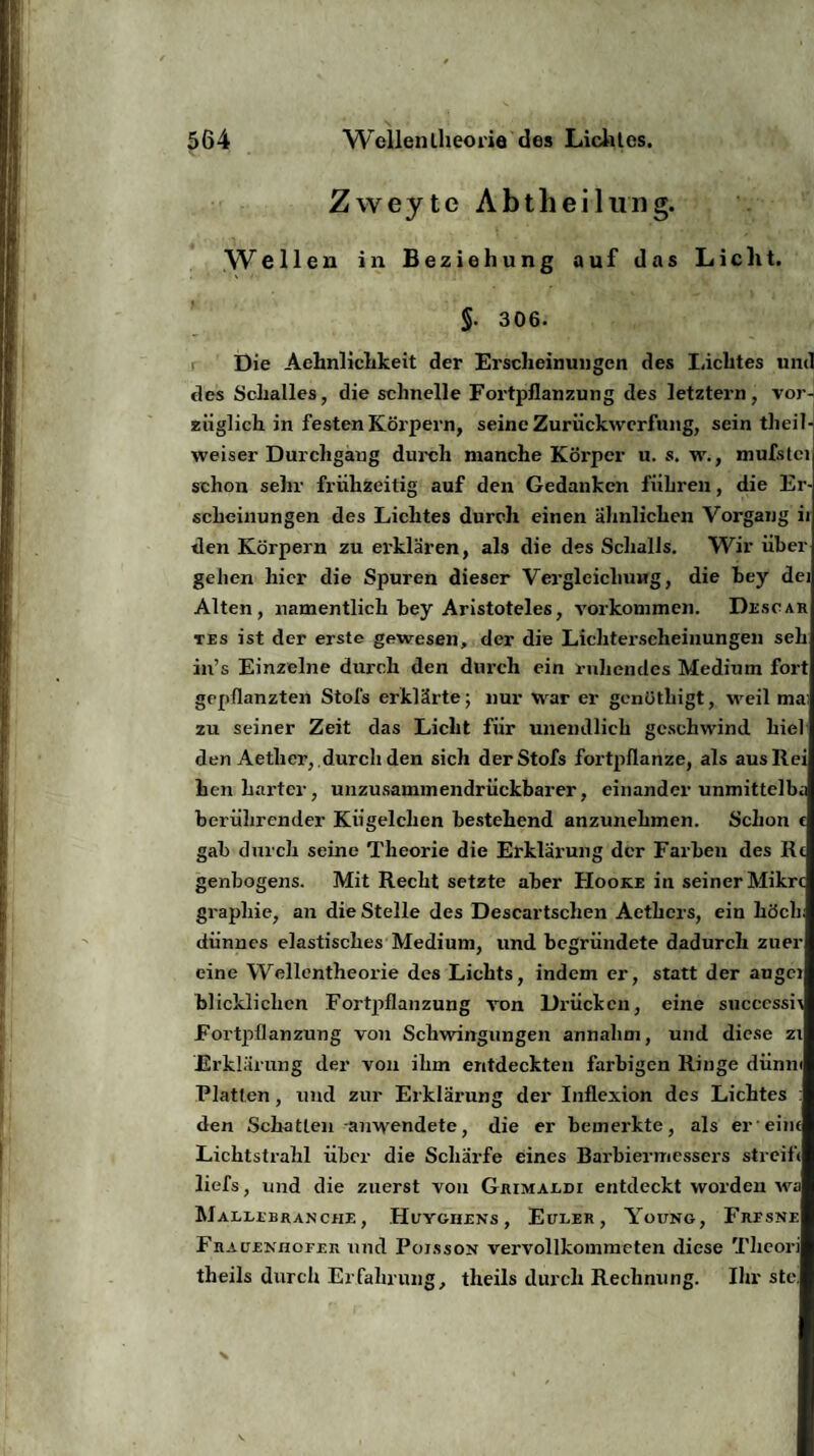 Zweyte Abtheilung. Weilen in Beziehung auf das Lic ht. §. 306. Die Aehnliclikeit der Erscheinungen des Lichtes und des Schalles, die schnelle Fortpflanzung des letztein, vor¬ züglich in festen Körpern, seine Zurückwerfung, sein theiT-j weiser Durchgang durch manche Körper u. s. w., mufstci schon sehr frühzeitig auf den Gedanken führen, die Er¬ scheinungen des Lichtes durch einen ähnlichen Vorgang ii den Körpern zu erklären, als die des Schalls. Wir über gehen hier die Spuren dieser Vergleichung, die bey dej Alten, namentlich bey Aristoteles, Vorkommen. Desoar tes ist der erste gewesen, der die Lichterscheinungen seh in’s Einzelne durch den durch ein ruhendes Medium fort gepflanzten Stofs erklärte; nur war er genüthigt, weil ma; zu seiner Zeit das Licht für unendlich geschwind hiel den Aether, durch den sich der Stofs fortpflanze, als ausRei hen harter, unzusammendrückbarer, einander unmittelba berührender Kügelchen bestehend anzunehmen. Schon t gab durch seine Theorie die Erklärung der Farben des Rc genbogens. Mit Recht setzte aber Hooke in seiner Mikrt grapliie, an die Stelle des Descartschen Aethcrs, ein höch dünnes elastisches Medium, und begründete dadurch zuer eine Wellentheorie des Lichts, indem er, statt der augci blickliclicn Fortpflanzung von Drücken, eine succcssii Fortpflanzung von Schwingungen annahm, und diese zi Erklärung der von ihm entdeckten farbigen Ringe dünn« Platten, und zur Erklärung der Inflexion des Lichtes : den Schatten auwendete, die er bemerkte, als er eint Lichtstrahl über die Schärfe eines Barbiermessers streift liefs, und die zuerst von Grimaldi entdeckt worden wa Malubranciu, Huygiiens, Euler, Young, Freske Frauekhofer und Pojsson vervollkommeten diese Tlieori theils durch Erfahrung, theils durch Rechnung. Ihr ste.