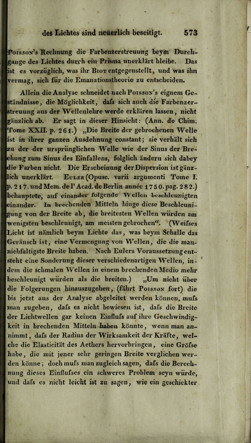 t Poisson’s Rechnung die Farhenzerstreuung beym Durch¬ gänge des Lichtes durch ein Prisma unerklärt bleibe. Das ist es vorzüglich, was ihr Biot entgegeustellt, und was ihn vermag, sich für die Emanationstheorie zu entscheiden. Allein die Analyse schneidet nach Poisson’s eignem Ge¬ ständnisse, die Möglichkeit, dafs sich auch die Farbenzer¬ streuung aus der Wellcnlelire werde erklären lassen, nicht gänzlich ab. Er sagt in dieser Hinsicht: (Ann. de Chim. Tome XXII. p. 2 61.) „Die Breite der gebrochenen Welle ist in ihrer ganzen Ausdehnung constant; sie verhält sich zu der der ursprünglichen Welle wie der Sinus der Bre¬ chung zum Sinus des Einfallens, folglich ändern sich dabey die Farben nicht. Die Erscheinung derDisjiersion ist gänz¬ lich unerklärt. Eunrn (Opusc. varii argumenti Tome I. p. 217.undMem.del’Acad.dcBerlin annee 175 0.pag. 2 8 2.) behauptete, auf einander folgende ‘Wellen beschleunigten einander, ln brechenden Mitteln hinge diese Beschleuni¬ gung von der Breite ab, die breitesten Wellen würden am wenigsten beschleunigt, am meisten gebrochen“. (Weifses Licht ist nämlich beym Lichte das, was beym Schalle das Geräusch ist, eine Vermengung von Wellen, die die man- niclifaltigste Breite haben. Nach Eulers Voraussetzung ent¬ steht eine Sonderung dieser verschiedenartigen Wellen, in¬ dem die schmalen Wellen in einem brechenden Medio mehr beschleunigt würden als die breiten.) „Um nicht über die Folgerungen hinauszugehen, (fährt Poisson fort) die bis jetzt aus der Analyse abgeleitet werden können, mufs man zugeben, dafs es nicht bewiesen ist, dafs die Breite der Lichtwellen gar keinen Einflufs auf ihre Geschwindig¬ keit in brechenden Mitteln haben könnte, wenn man an¬ nimmt, dafs der Radius der Wirksamkeit der Kräfte, wel¬ che die Elasticität des Aethers hervorbringen, eine Gröfse habe, die mit jener sehr geringen Breite verglichen wer¬ denkönne; doch mufs man zugleich sagen, dafs die Berech¬ nung dieses Einflufses ein schweres Problem seyn würde, und dafs cs nicht leicht ist zu sagen, wie ein geschickter