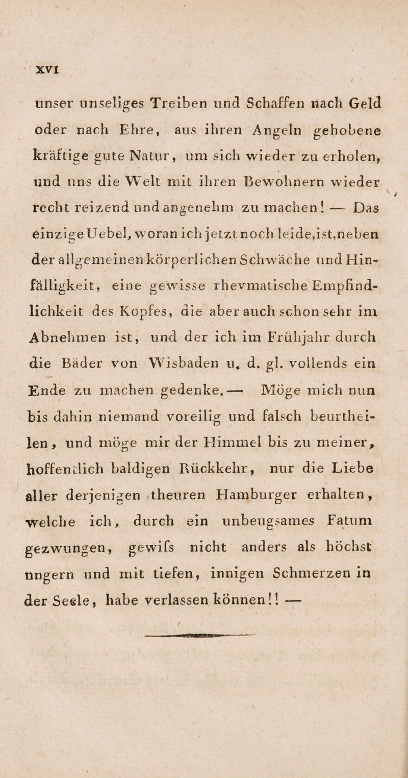 Sc lile im seyn imifs. Wo ein blofs dünner, wäs- ,serigter Durchfall auf den Gebrauch des Quecksilbers eintrat, sah ich die am ächten Croup leidenden Kinder • • selten durchkommen. — Übrigens erlebte Jörg den merkwürdigen Fall, wo der Croup mit einem heftigen Meteorismus viermal alternirte, und wo Jörg zuletzt nichts weiter gegen den Meteorismus vornahm, als dafs er gelinde abführen liefs. Das Kind genas vollkommen. Als ein sehr wirksames Stärkungsmittel nach Nervenfiebern hat Jörg den sogenannten Schweizer Kirschgeist gefunden, so wie er auch die aqu. cerasor. nigr. bei krampfigten Zuständen des Uterus , und beim Rhevmatismus der Gebärmutter mit grofsem Erfolge anw endet. Als ein gutes Mittel bei Nierenschmerzen empfahl er mir auch die Wurzel vom June us arvensis, oder, wo diese fehlt, vom J u n c u s p i 1 o s u s. Es mufs von einem recht starken Absude desselben täglich wenigstens i Nöfsel ver¬ braucht werden. Noch könnte ich hier zuletzt auch etwas über Jörgs neues Perforatorimn sagen- da Er selbst aber diese glückliche Erfindung nächstens bekannt machen wird, so darf ich hier weiter darüber nichts äufsern, als dafs sie meinen vollkommensten Beifall hat, und dafs ich diesem Instrumente nicht nur den Vorrang vor dem mehligen willig eingestehe, sondern dem¬ selben auch eine recht allgemeine günstige Aufnahme von Herzen gönne. Schliefslich wünsche ich nichts sehnlicher, als dafs alle meine hier niedergelegten offenen, durchaus ungeheuchelten Äufserungen mei-