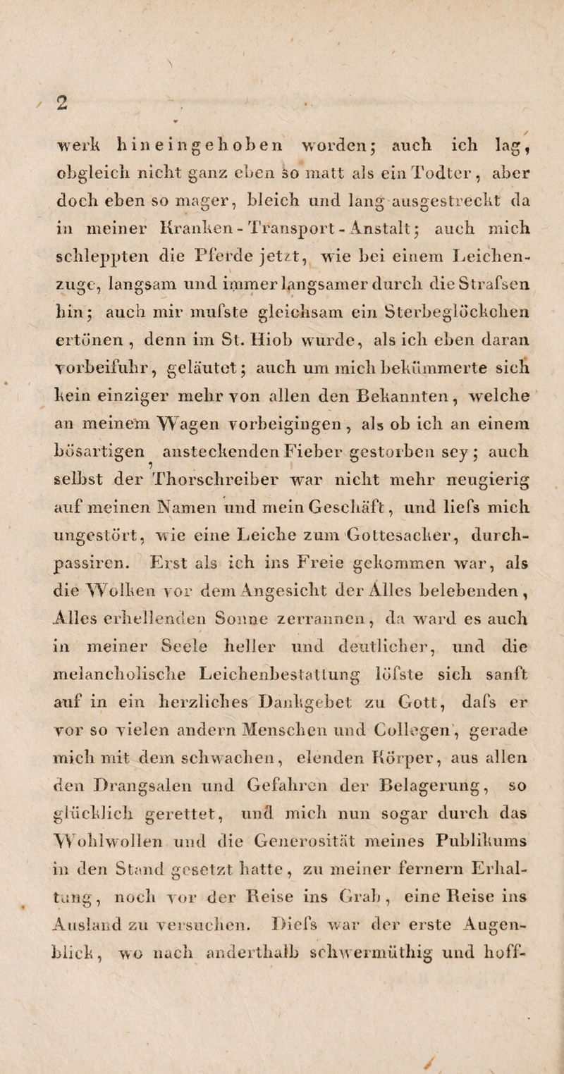 digen Freunde leuchten, und ihn recht bald zu der¬ jenigen Wirksamkeit erheben, welche seinen Talen¬ ten und seinem Fleifse vollkommen entspricht. —• Von Leipzig ging meine Reise nach Jena. Meinen ersten Besuch stattete ich hier beim Herrn Pro¬ fessor Succow ab. Es erfreute mich ungemein, diesen meinen lieben Mitgenossen der Universitäts- Jahre unter Verhältnissen wiederzusehen, welche man in der Tliat recht glücklich nennen kann Eine vortreffliche Gattin,mehrere gesunde und hübsche Kinder, worunter eine schon ziemlich erwachsene, sehr liebenswürdige Tochter, ein eigenes schönes Haus ( das gew esene Richtersche), gute jährliche Renten, eine ausgebreitete Praxis und die Liebe aller seiner Mitbürger: liegt hierin nicht alles, was dem Erdensohne Glückliches widerfahren kann ? Es that mir herzlich leid, dafs ich selbst, meiner Unpäfslichkeit hal¬ ber, nicht öfterer der Augenzeuge seines Glückes, und besonders seines häuslichen, seyn konnte. Denn auf dem Wege von Leipzig nach Jena hatte ich mich schon wieder so erkältet, dafs ich, als ich in Jena ankam, an Heiserkeit und so bedeutenden Brust¬ schmerzen litt, dafs ich jede Gelegenheit ernstlich vermeiden mufste, von welcher ich voraussehen konnte, dafs ich dabei viel oder laut würde haben sprechen müssen. Und ich wufste aus mehrern Er¬ fahrungen, dafs es nicht die schonendsten Parthieen für die kranken Lungen abgibt, wenn zwei alte gute 9 Freunde, welche sich in 24 Jahren nicht gesehen haben, Zusammenkommen. Ich habe deshalb meinen