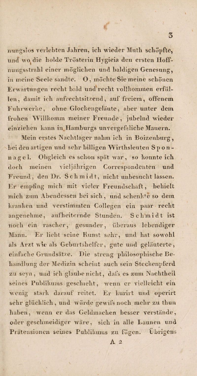 127 mit der Hand aus dem Uterus weg. Der einzige wis¬ senschaftliche Grund, den er für dieses Verfahren angab, war die Absicht, einer bei längerm Zurück¬ bleiben so leicht möglichen Strictur des Uterus, oder einer sogenannten Einsackung des Mutterku¬ chens, vorzubeugen,. Ist aber nun dieser Grund wirklich, oder vielleicht nur scheinbar wahr? Wie oft kommen denn wohl die Incarcerationen der Plazenta in der Praxis, d. h. in einer solchen vernünf¬ tigen Praxis,vyie ich sie bei Herrn Brüninghausen voraussetzen mufs, wirklich vor? Nach meinen Be- i ©bachtungen nur höchst seiten, und vielleicht nie¬ mals unter andern Bedingungen, als wenn man die Gebärende beim Durchgänge der Schultern, und ohne gleichzeitige Mitwirkung der Wehen zu stark hat drängen lassen, oder wenn man zu bald nach der Ge¬ burt desKindes, den noch halbleerenUterus vom Bauche aus zu plump drückte und reizte, oder wenn man zu voreilig und zu stark an der Nabelschnur zog, und dadurch einzelne Stellen der Gebärmutter zu frühe zur Thätigkeit aufforderte, oder wenn man endlich die Entbundene nicht sorgfältig genug vor dem Ein¬ dringen der kältern atmosphärischen Luft in die Ge- burtstheile, verwahrte. Wenn nun aber alle diese Bedingungen unter Herrn Brüninghausens Be¬ handlung wegfallen, woher soll denn die Strictur so oft kommen? — Nach dieser Ansicht gewinnt er also hei seiner Methode auf der einen Seite soviel als nichts. Auf der andern Seite geht dabei aber so manches verloren, was hier Wohl zu berücksichtigen
