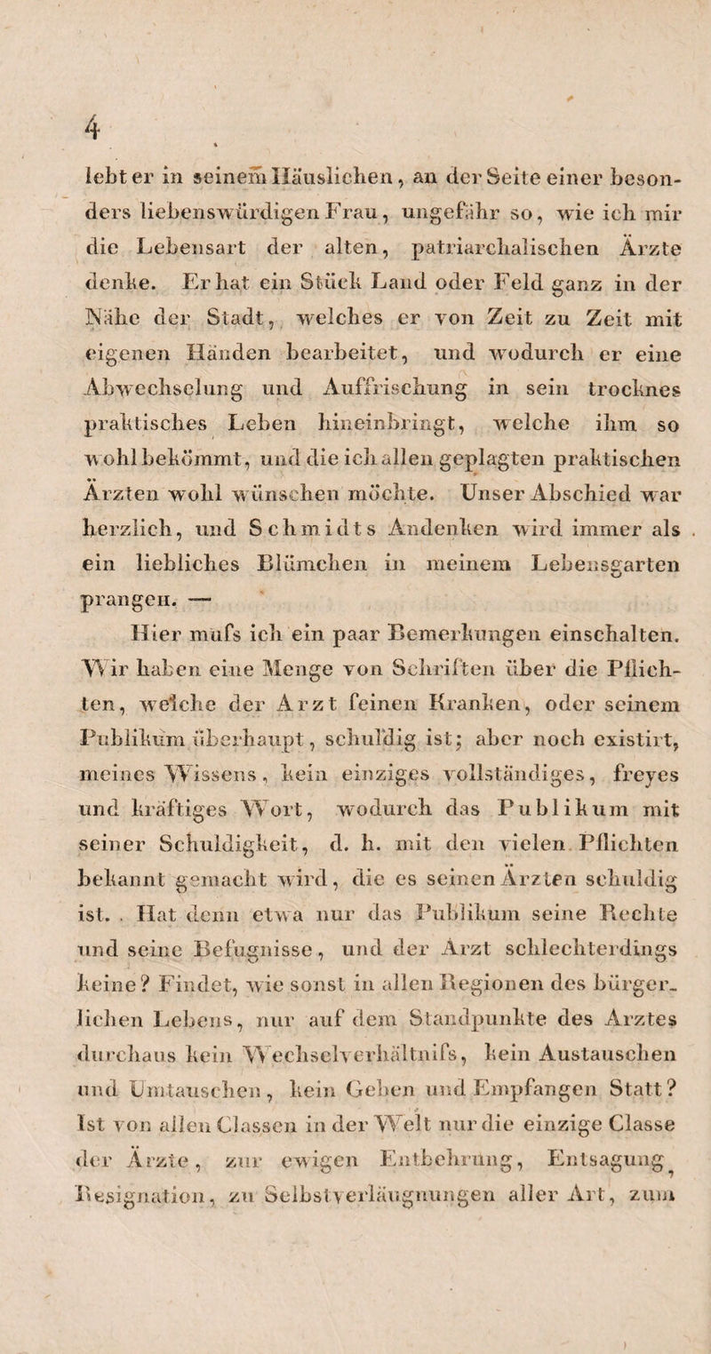 129 rechne z. B. die Fälle daliin, wenn der Muttermund sich unmittelbar nach der Qeburt des Kindes krampf¬ haft geschlossen hat, und dieser Kr mpf nun Stunden¬ lang anhält ; oder w enn die Entbundene, wie ich diefs mehrmals erlebt habe, während eines heftigen Schüt¬ telfrostes die Schenkel so stark an einander drückt, dafs man mit der Hand kaum an , und noch viel wenn» der i n die Mutterscheide kommen kann; oder wenn schon ein Drittel der Plazenta durch den Muttermund in die A agina herabgetreten, aber jene doch noch yon dem krampfhaften Muttermunde so fest umschlossen ist, dafs sie weder vorwärts noch rückwärts kann; ein Fall, welcher gar nicht selten vorkömmt. Wird und darf hier nun der Geburtshelfer% blofs weil seine Wartezeit yon einer viertel oder halben Stunde ver¬ laufen ist, zur gewaltsamen Wegnahme schreiten? Oder mufs er nicht vielmehr in solchen Fällen viel¬ leicht Stunden lang warten, bis der abnorme Zustand des Uterus, auf Ruhe oder auf zweckmäfsige Arzneien, nachgelassen hat ? — Herr Brüninghausen wird mir diese umständ¬ liche Beleuchtung seiner Methode, oder vielmehr seines Gebrauches (den ich übrigens durchaus mehr für die Folge seines grofsen Mangels an Zeit bei so vielen und wichtigen anderweitigen Geschäften, als für das Resultat seines innern Glaubens halte) um so wenigerübel nehmen, wenn ich ihm die Versicherung gebe, dafs ich diese Worte hier wahrhaftig nicht zu seiner Belehrung, wohl aber, eben so ehrlich gestan¬ den, zur Warnung für diejenigen niederschrieb, welche auch in diesem Stücke sich i h n zum Muster lind Vorbilde wählen könnten. Ja, wäre gs möglich, dafs Herr Br üninghausen jedem , auf den sein Beispiel wirken kann, mit diesem seinem Verfahren auch zugleich seine Hand, seine Kenntnifs der Theile, seinenBeobachtungs - und Unterscheidungssinn, seine gemüthliche Ruhe, seine Vorsicht u. d. gl mehr, mit¬ geben könnte, dann hätte ich gegen die Sache weni¬ ger einzuwenden. Aber kann Er das? Und wirddefs- wegen nicht das Vorgreifen in den Geburts- Zeiten und Akten, ewig nur das stille und unbe¬ merkte Prärogativ des hohem und erfahrnem Geburts- Wigands Reise. I